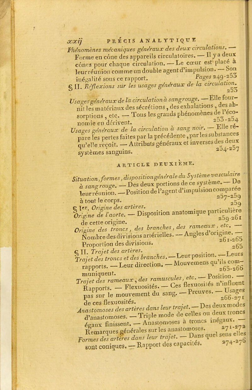 FUnomènes mécaniques généraux des deux circulations. — Forme en cône des appareils circulatoires. — Il y a deux cônes pour chaque circulation. — Le cœur est placé a leur réunion com me un double agent d'impulsion.—Son inégalité sous ce rapport. Pages 249-2^^ §11. Réflexions sur les usages généraux de la circulation^ Usages généraux de la circulation à sangrouge. —Elle four- nil les matériaux des sécrétions, des exhalations des ab- sorptions , etc. — Tous les grands phénomènes de l eco- . j, • 200 -234 nomie en dérivent. . ,^ Usasies généraux de la circulation a sang noir. — iiue re- pf ve les pertes faites par la précédente, par les substances qu'elle reçoit. — Attributs généraux et inverses des deux systèmes sanguins. , - t ARTICLE DEUXIÈME. Situation,formes,dispositiongénéraledu Systèmevascidaire h sanrr rouse. — Des deux portions de ce système. — Ue îeurréunifn.-Positiondel'agentd>impulsioncomp_a^ree à tout le corps.  clcTOrisine des artères. _ v^^L Origine de l'aorte. - Disposition anatomique Particulière de cette origine. ^ Origine des troncs, des branches, des rameaux. etc. - Lmbre des divisions artérielles. - Angles d'ongme. - Proportion des divisions. C TT Traiet des artères. . . t %rajet d s troncs et des branches. -Leur position. -Leurs /apports. - Leur direction. - Mouvemens qu ils corn- TmlèlTsTàmeaux^des ramuscules etc. - P^^J'^^^' 7 Raooorts — Flexuosités. — Ces flexuosiie. n inHuent fjZ ù mouvement du sang. ^Preuves. - Usages d'anastomoses. - Triple mode celles ou deux t^^^ égaux finissent. - Anastomoses a troncs ^^ga^; ■Rpmarnues générales sur les anastomoses. a?^ FoLTŒt éans leur ^.je,. - Dans quel sens e les soal conitiues. - R^ppott des capacués. >74