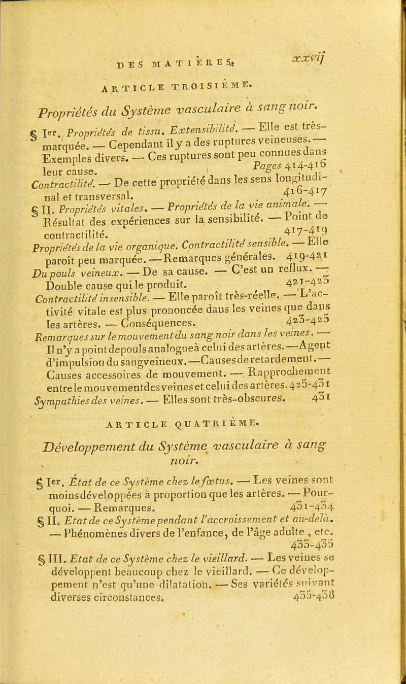 ARTICLE TROISIÈME. Propriétés du Système vasculaire à sang noir. fi 1er. Propriétés de tissu. Extensibilité, — nie est très- ^ marquée. - Cependant ily a des ruptures veineuses Exemples divers. - Ces ruptures sont peu connues dcus , '■ Pflo-e^ 414-4' leur cause. , ^1 -, 7ri; Contractllité. - De cette propriété dans les sens 1°^^';^°'-, nal et transversal. . , ^'^ § II. Propriétés vitales. — Propriétés de la vie ammale Résultat des expériences sur la sensibilité. — Point de confractilité. ■tj'^^'^'êu^ Propriétés de la vie organique. Contractilite sensible. — Ji>ue paroit peu marquée. — Remarques générales. 419-421 Du pouls veineux. — De sa cause. — C'est un rellux. — Double cause qui le produit. 421-42^ Contractilitéinsensible. — Elleparoît très-réelle. — L ac- tivité vitale est plus prononcée dans les veines que daus les artères. — Conséquences. 423-42 j Remarques sur le mouvement du sang noir dans les veines. II n'y a pointdepoulsanalogueà celui desarlères.—Agent d'impulsion du sangveineux.—Causesde retardement.— Causes accessoires de mouvement. — Rapprochement: entre le mouvementdesveineset celui des artères.425-401 Sympathies des veines. — Elles sont très-obscures. 4^ i ARTICLE QUATRIÈME. Développement du Système^ 'vasculaire à sang noir. 1 g 1er. État de ce Système chez lefœtus. — Les veines sont moinsdéveloppées à proportion que les artères. — Pour- quoi.— Remarques. 4oi-4.')4, § llo Etat de ce Système pendant l'accroissement et au-delà. — Phénomènes divers de l'enfance, de l'âge adulte , etc. 435-435 § III. Etat de ce Système chez le vieillard. — Les veines se développent beaucoup chez le vieillard. — Ce dévelop- pement n'est qu'une dilatation. —Ses variétés «nivant diverses circonstances. 435-438