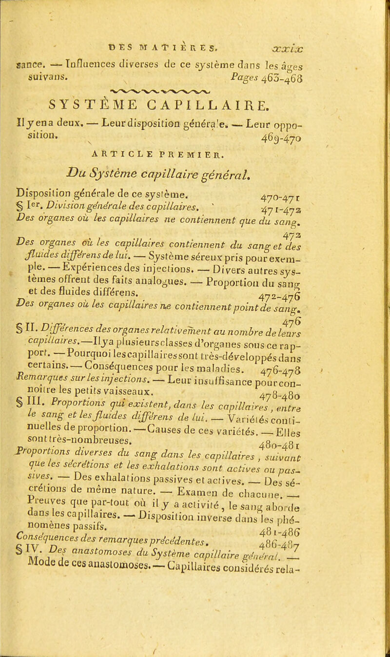 sance. — Tnfluences diverses de ce système dans les âtres suivans. Pages 463-468 SYSTÈME CAPILLAIRE. Il jena deux. — Leur disposition généra.'e. — Leur oppo- sition, ^ 469-470 A R T I c L E p R E M I E R. Du Système capillaire général. Disposition générale de ce sjsième. 470-47 r § 1er. Division générale des capillaires.  -^y 1-472 Des organes oîi les capillaires ne contiennent que du sang 473 Des organes où les capillaires contiennent du sang et des Jluides différensde lui. — Système séreux pris pour exf ra- ^ pie. — Expériences des injections Divers autres sys- tèmes offrent des faits analogues. — Proportion du sano- et des fluides différens. 472-47§ Des organes où les capillaires n.e contiennent point de sang, § II. Différences des organes relativement au nombre de leurs capillaires.—l\ya plusieursclasses d'organes sous ce rap- port. — Pourquoi lescapillairessont très-développésdans certains Conséquences pour les maladies. AnQ-An^ Remarques sur les injections. — Leur insuffisance pourcon- noiire les petits vaisseaux. 4 g 80 b 111. Proportions qui existent, dans les capillaires entre le sang et les Jluides différens de lui. — Vanélés conli- nuelles de proportion. —Causes de ces variétés. _ Elles sonttres-norabreuses. 480-481 proportions diverses du sang dans les capillaires , suivant que les sécrétions et les exhalations sont actives ou pas- sives. — Des exhalations passives et actives. — Des sé- crétions de même nature. — Examen de chacune — Preuves que par-tout où il y a activité , le sang aborde dans les capillaires. - Disposition inverse dans les phé- nomènes passifs, g ' gp Conséquences des remarques précédentes. 486-487 ^ m 1 ? ^ Sy^t^rne capillaire général?! Mode de ces anastomoses. - Capillaires considérés rela- (