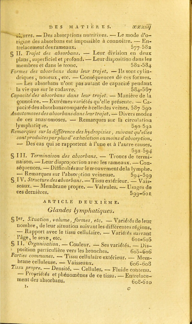 DES M A T I È Pl E S. ' XXOcîî] il,.ures. — Des absorplions nulritives. — Le mode d'o- ris^ine des absorbans est impossible à counoître. — En- trelacement des rameaux* 577-582 § II. Trajet des absorbans. — Leur division en deux plans, superficiel et profond. — Leur disposition dans les membres et dans le tronc. 682-584 Formes des absorbans dans leur trajet. —Ils sont cylin- driques , noueux , etc. — Conséquences dè cfrs formes. — Les absorbans n'ont pas autant de capacité pendant la vie que sur le cadavre. 684-587 Capacité des absorbans dans leur trajet. — Manière de la çonnoîiTe. — Extrêmes variétés qu'elle présente. — Ca- pacilédes absorbanscomparée à celledes veines. 587 690 Anastomoses des absorbans dans leur trajet.—- Divers modes de ces anastomoses. — Remarques sur la circulatioa lymphatique. 6go 5ga Remarques sur la différence des hydropisies, suivant qu^elles sont produites par plus d exhalation oumoins d'absorption, -— Des cas qui se rapportent à l'une et à l'autre causes. 692-594 § HT. Terminaison des absorbans. — Troncs de termi- naison. — Leur disproportion avec les rameaux. — Con- séquences. — Difficrjltéssur le mouvement delà lymphe. — Remarques sur l'absorption veineuse. 694-699 § IV. Structure des absorbans, — Tissu extéri'eur. — Vais- seaux. — Membrane propre. — Valvules. — Usages de ces dernières. 599-60X1 ARTICLE DEUXIEME. Glandes lymphadqueSé §Ier. Situation, volume, formes, etc. —Variétés de leuc nombre, de leur situation suivantles différentes régions. —- Rapport avec le tissu cellulaire* — Variéiés suivant l'âge, le sexe, etc. 602-606 S II. Organisation. — Couleur. — Ses variétés. — Uis- r position particulière vers les bronches. 6o5-6o6 Parties communes Tissu cellulaire extérieur Mem- brane çelluleuse. Vaisseaux. 606-608 Tissu propre.^^ Densité. — Cellules. - Fluide contenu. — Fropriéiés et phénomènes de ce tissu. En tre la ce- rnent des absorbans. 608-610