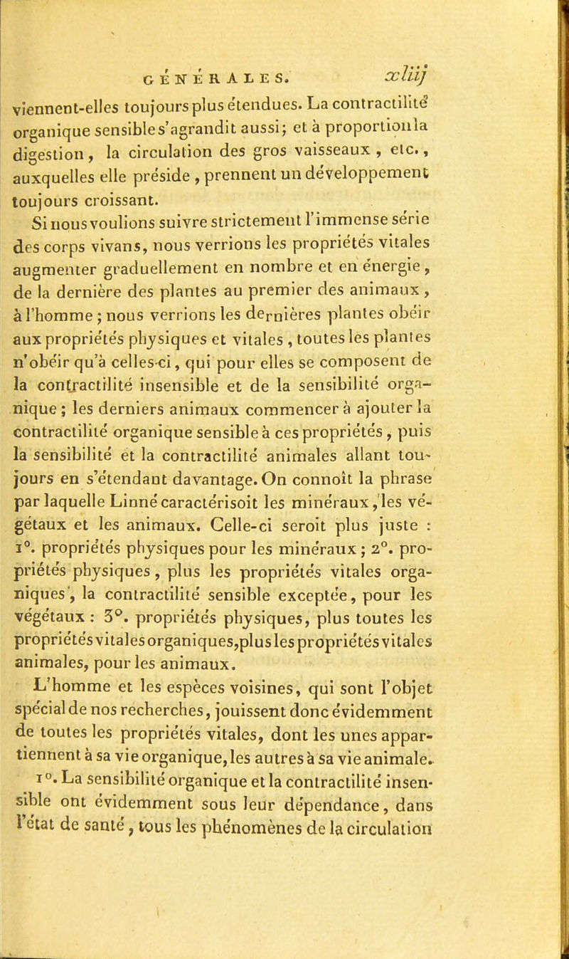 GÉNÉRALES. Oclii] viennent-eHes toujours plus étendues. La contractilité organique sensibles'agrandit aussi; et à proportioula digestion , la circulation des gros vaisseaux , elc., auxquelles elle préside , prennent un développement toujours croissant. Si nous voulions suivre strictement l'immense série des corps vivans, nous verrions les propriétés vitales augmenter graduellement en nombre et en énergie , de la dernière des plantes au premier des animaux, à l'homme ; nous verrions les dernières plantes obéir aux propriétés physiques et vitales , toutes lés plantes n'obéir qu'à celles-ci, qui pour elles se composent de la contractilité insensible et de la sensibilité orga- nique ; les derniers animaux commencer à ajouter la contractilité organique sensible à ces propriétés, puis la sensibilité et la contractilité animales allant tou- jours en s'étendaut davantage. On connoît la phrase par laquelle Linné caractérisoit les minéraux, les vé- gétaux et les animaux. Celle-ci seroit plus juste : 1°. propriétés physiques pour les minéraux ; 2. pro- priétés physiques, plus les propriétés vitales orga- niques, la contractilité sensible exceptée, pour les végétaux : S'*, propriétés physiques, plus toutes les propriétés vitales organiques,plusles propriétés vitales animales, pour les animaux. L'homme et les espèces voisines, qui sont l'objet spécial de nos recherches, jouissent donc évidemment de toutes les propriétés vitales, dont les unes appar- tiennent à sa vie organique, les autres à sa vie animale.. I °. La sensibilité organique et la contractilité insen- sible ont évidemment sous leur dépendance, dans l'ciat de santé, tous les phénomènes de la circulation