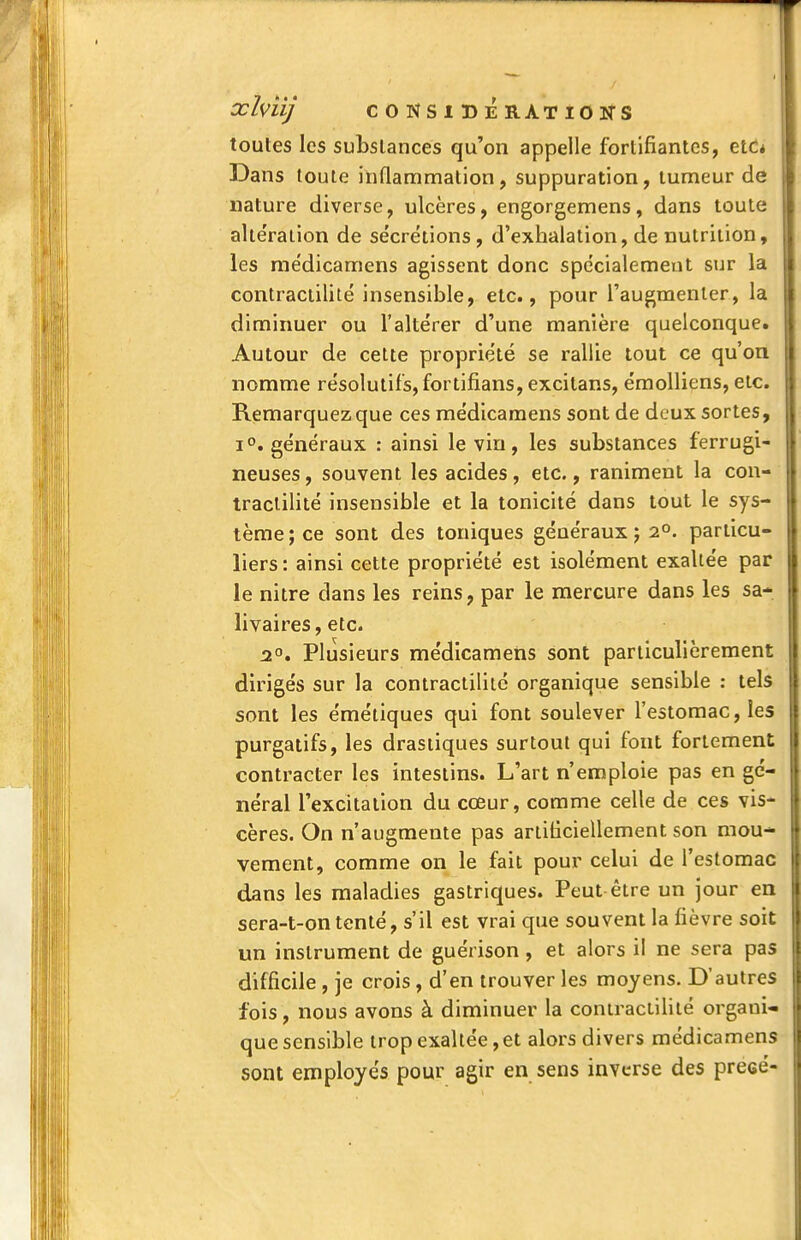 toutes les substances qu'on appelle fortifiantes, ett* Dans toute inflammation, suppuration, tumeur de nature diverse, ulcères, engorgemens, dans toute alte'raiion de sécrétions, d'exhalation, de nutrition, les me'dicamens agissent donc spe'cialemeut sur la contractilité insensible, etc., pour l'augmenter, la diminuer ou l'altérer d'une manière quelconque. Autour de cette propriété se rallie tout ce qu'on nomme résolutifs, fortifians, excitans, émolliens, etc. Remarquez que ces médicaraens sont de deux sortes, 1°. généraux : ainsi le vin, les substances ferrugi- neuses , souvent les acides, etc., raniment la con- tractilité insensible et la tonicité dans tout le sys- tème; ce sont des toniques généraux; 2°. particu- liers : ainsi cette propriété est isolément exaltée par le nitre dans les reins, par le mercure dans les sa- livaires, etc. | 2°. Plusieurs médicamens sont particulièrement I dirigés sur la contractilité organique sensible : tels l sont les émétiques qui font soulever l'estomac, les purgatifs, les drastiques surtout qui fout fortement i| contracter les intestins. L'art n'emploie pas en gc- ' néral l'excitation du cœur, comme celle de ces vis- cères. On n'augmente pas artificiellement son mou- vement, comme on le fait pour celui de l'estomac dans les maladies gastriques. Peut être un jour en sera-t-on tenté, s'il est vrai que souvent la fièvre soit II un instrument de guérison, et alors il ne sera pas difficile , je crois, d'en trouver les moyens. D'autres fois, nous avons à diminuer la contractilité organi- que sensible trop exaltée, et alors divers médicamens sont employés pour agir en sens inverse des precé-