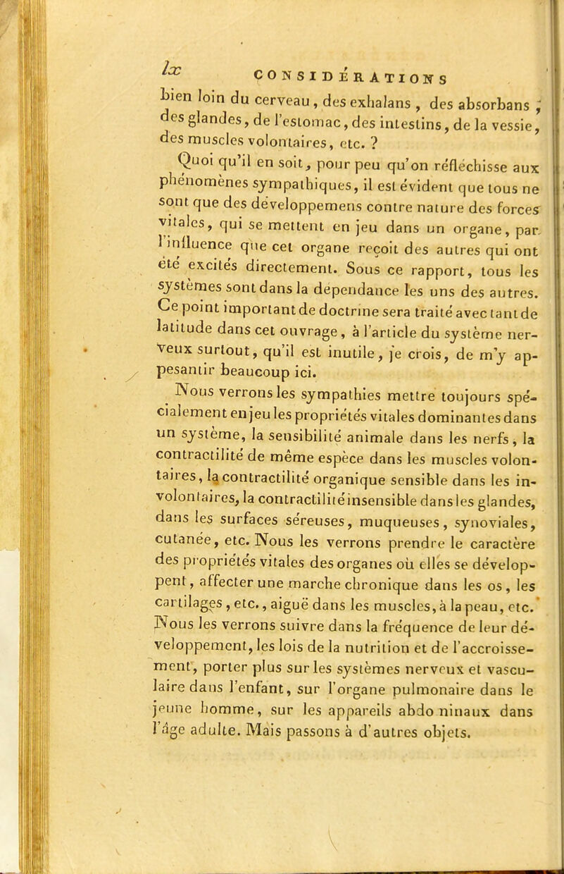 bien loin du cerveau, des exhalans , des absorbans ; des glandes, de l'esiomac, des inleslins, de la vessie, des muscles voloniaires, etc. ? Quoi qu'il en soit, pour peu qu'on réfléchisse aux phénomènes sympathiques, il est évident que tous ne sont que des développemens contre nature des forces^ vitales, qui se mettent en jeu dans un organe, par. l'inlluence que cet organe reçoit des autres qui ont été excités directement. Sous ce rapport, tous les systèmes sont dans la dépendance les uns des autres. Ce point important de doctrme sera traité avec tant de latitude dans cet ouvrage, à l'article du système ner- veux surtout, qu'il est inutile, je crois, de m y ap- pesantir beaucoup ici. ^ Nous verrons les sympathies mettre toujours spé- cialement enjeu les propriétés vitales dominantes dans un système, la sensibilité animale dans les nerfs, la contractiiité de même espèce dans les muscles volon- taires, la contractilité organique sensible dans les in- volonraires, la contractilitéinsensible dans les glandes, dans les surfaces séreuses, muqueuses, synoviales, cutanée, etc. Nous les verrons prendre le caractère des propriétés vitales des organes oii elles se dévelop- pent, affecter une marche chronique dans les os, les cartilages, etc., aiguë dans les muscles, à la peau, etc.' Nous les verrons suivre dans la fréquence de leur dé- veloppement, les lois de la nutrition et de l'accroisse- ment, porter plus sur les systèmes nerveux et vascu- lairedans l'enfant, sur l'organe pulmonaire dans le jeune homme, sur les appareils abdo ninaux dans l'dgc adulte. Mais passons à d'autres objets.