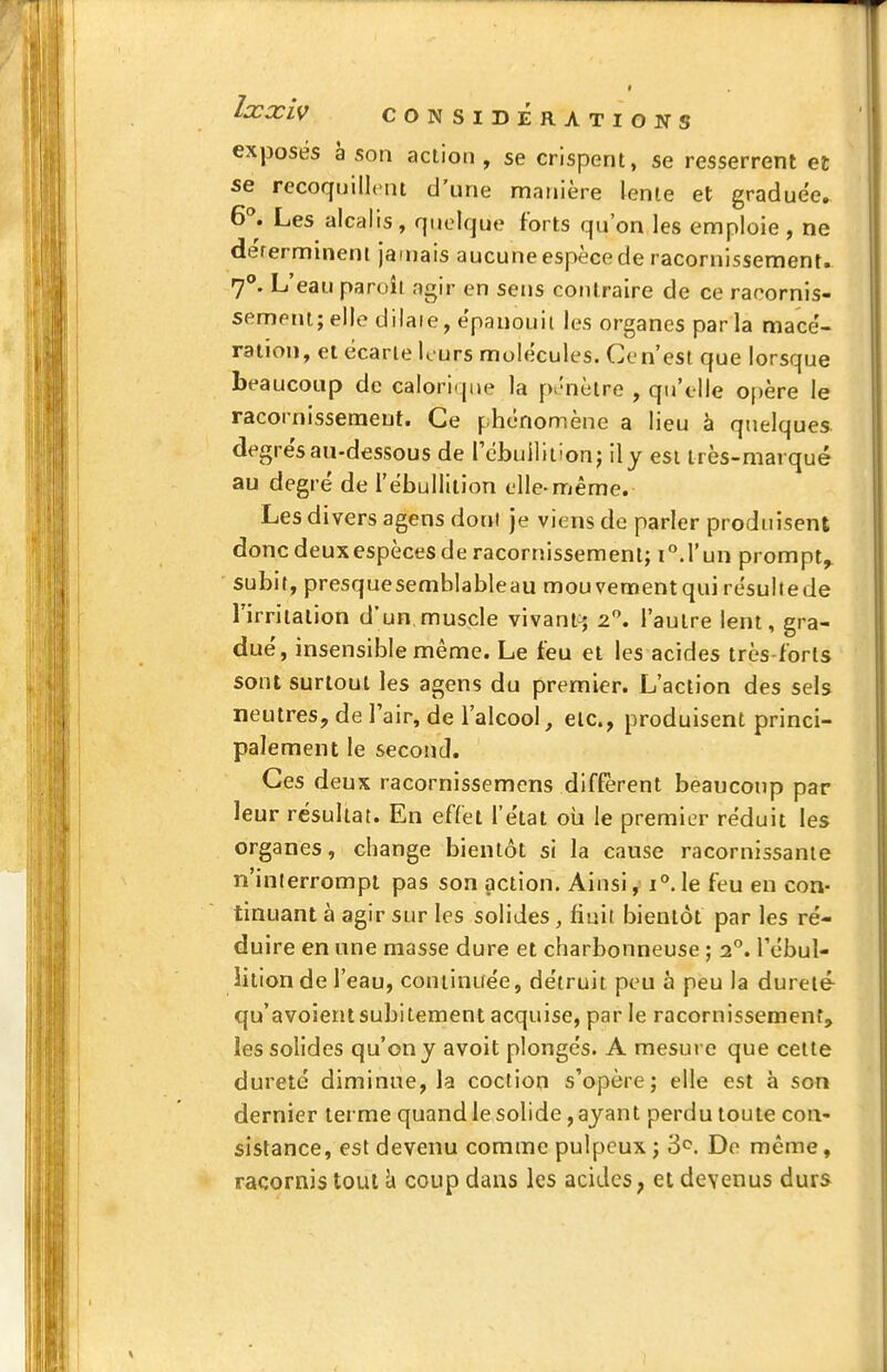 exj3osës à son action, se crispent, se resserrent et se recoquillcnt d'une manière lente et graduée^ 6^ Les alcalis , quelque forts qu'on les emploie , ne dérermineni jamais aucune espèce de racornissement. 7°. L'eau pareil agir en sens contraire de ce racornis- semeni; elle dilaie, épanouit les organes parla mace'- raiion, et écarte kurs molécules. Cen'est que lorsque beaucoup de caIori<|ue la p>'nètre , qu'elle opère le racornissement. Ce phénomène a lieu à quelques degre's au-dessous de l'ébuilition; il y est très-marqué au degré de l'ébuilition elle-même. Les divers agens dont je viens de parler produisent donc deuxespèces de racornissement; i^.l'un prompt^ subit, presque semblableau mouvement qui résulte de l'irritation d'un,muscle vivant> 2. l'autre lent, gra- dué, insensible même. Le feu et les acides très-forts sont surtout les agens du premier. L'action des sels neutres, de l'air, de l'alcool, etc., produisent princi- palement le second. Ces deux racornissemcns diffèrent beaucoup par leur résultat. En effet l'état oii le premier réduit les organes, change bientôt si la cause racornissante n'inlerrompi pas son action. Ainsi, i'*.le feu en con- tinuant à agir sur les solides, finit bientôt par les ré- duire en une masse dure et charbonneuse ; 2. l'ébui- lition de l'eau, continuée, détruit peu à peu la dureté qu'avoientsubitement acquise, par le racornissement, les solides qu'on y avoit plongés. A mesure que cette dureté diminue, la coclion s'opère; elle est à son dernier terme quand le solide, ayant perdu toute con- sistance, est devenu comme pulpeux ; 3^. De même, racornis tout c» coup dans les acides, et devenus durs