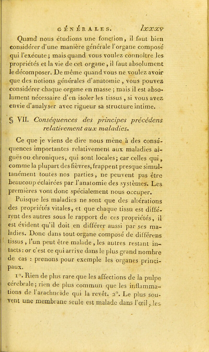 G ]ê N ]ê R A L E s. ÎXXX9 Quand nous étudions une fonction, il faut bien considérer d'une manière gëne'rale l'organe composé qui l'exécute; mais quand vous voulez connoître les propriétés et la vie de cet organe , il faut absolument le décomposer. De même quand vous ne voulez avoiir que des notions générales d'anatomie , vous pouvez considérer chaque organe en masse ; mais il est abso- lument nécessaire d'en isoler les tissus , si vous avez envie d'analjser avec rigueur sa structure intime. § VII. Conséquences des principes précédens relativement aux maladies. Ce que je viens de dire nous mène à des consé- quences importantes relativement aux maladies ai- guës ou chroniques, qui sont locales; car celles qui, comme la plupart des fièvres, frappent presque simul- tanément toutes nos parties, ne peuvent pas être beaucoup éclairées par l'anatomie des systèmes. Les premières ^vani donc spécialement nous occuper. Puisque les maladies ne sont que des altérations des propriétés vitales, et que chaque tissu est diffé- rent des autres sous le rapport de ces propriétés, il est évident qu'il doit en différer aussi par ses ma- ladies. Donc dans tout organe composé de différens tissus , l'un peut être malade , les autres restant in- tacts : or c'est ce qui arrive dans le plus grand nombre de cas : prenons pour exemple les organes princi- paux. 1°. Rien de plus rare q^je les affections de Ja pulpe cérébrale; rien de plus commun que les inflamma- tions de l'arachucïde qui la revêt. 2°. Le plus sou- vent une membrane seule est malade dans l'œil p.îc^