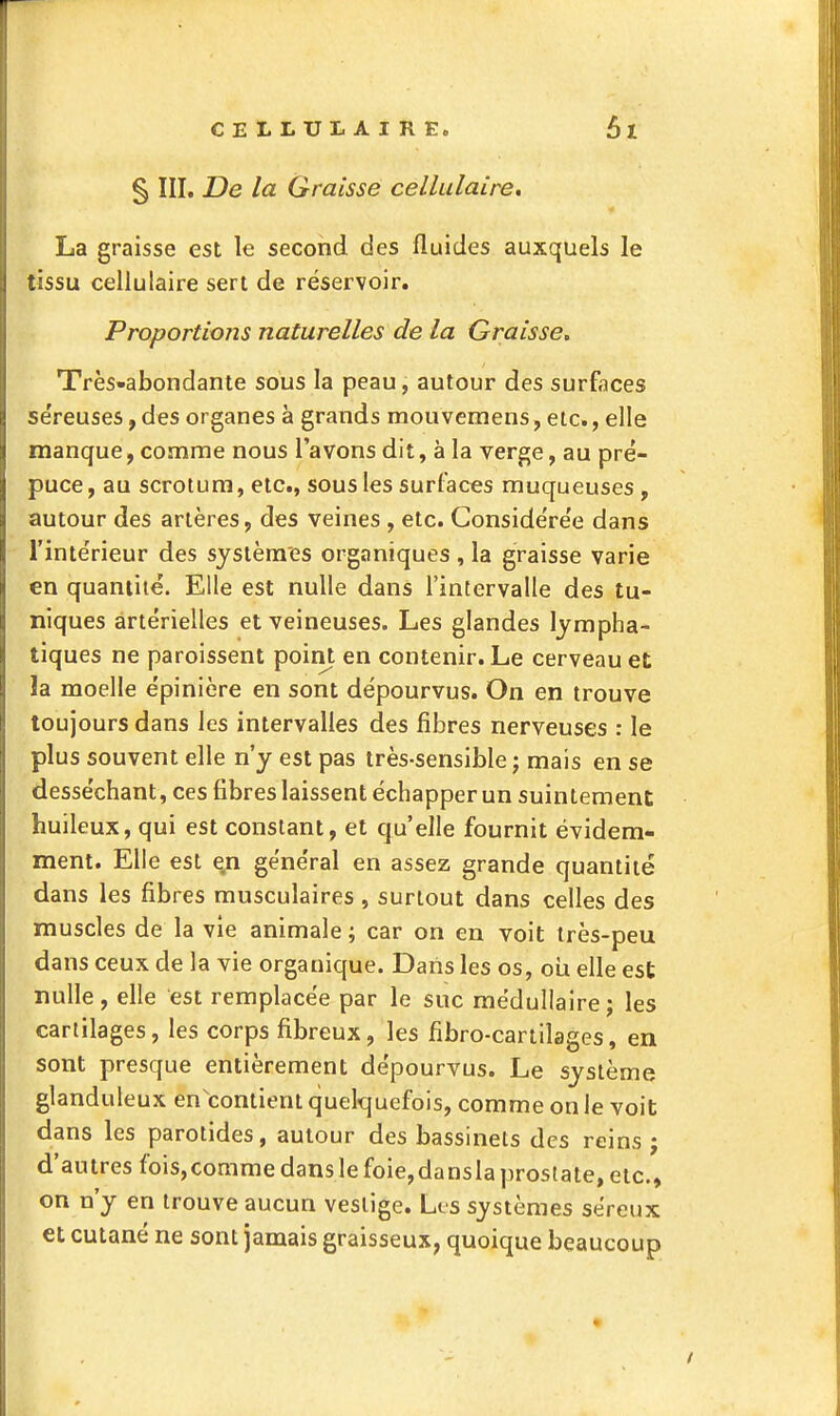 § III. De la Graisse cellulaire. La graisse est le second des fluides auxquels le tissu cellulaire sert de réservoir. Proportions naturelles de la Graisse, Très-abondante sous la peau, autour des surfaces se'reuses, des organes à grands mouvemens, etc., elle manque, comme nous l'avons dit, à la verge, au pré- puce, au scrotum, etc., sous les surfaces muqueuses , autour des artères, des veines , etc. Conside're'e dans l'inie'rieur des systèmes organiques , la graisse varie en quantité. Elle est nulle dans l'intervalle des tu- niques artérielles et veineuses. Les glandes lympha- tiques ne paroissent point en contenir. Le cerveau et la moelle épinière en sont dépourvus. On en trouve toujours dans les intervalles des fibres nerveuses : le plus souvent elle n'y est pas très-sensible ; mais en se desséchant, ces fibres laissent échapper un suintement huileux, qui est constant, et qu'elle fournit évidem- ment. Elle est en général en assez grande quantité dans les fibres musculaires , surtout dans celles des muscles de la vie animale ; car on en voit très-peu dans ceux de la vie organique. Daiis les os, oii elle est nulle, elle est remplacée par le suc médullaire; les cartilages, les corps fibreux, les fibro-cartilages, en sont presque entièrement dépourvus. Le système glanduleux en contient quelquefois, comme on le voit dans les parotides, autour des bassinets des reins ; d'autres fois,commedanslefoie,danslaprostate, etc., on n'y en trouve aucun vestige. Les systèmes séreux et cutané ne sont jamais graisseux, quoique beaucoup