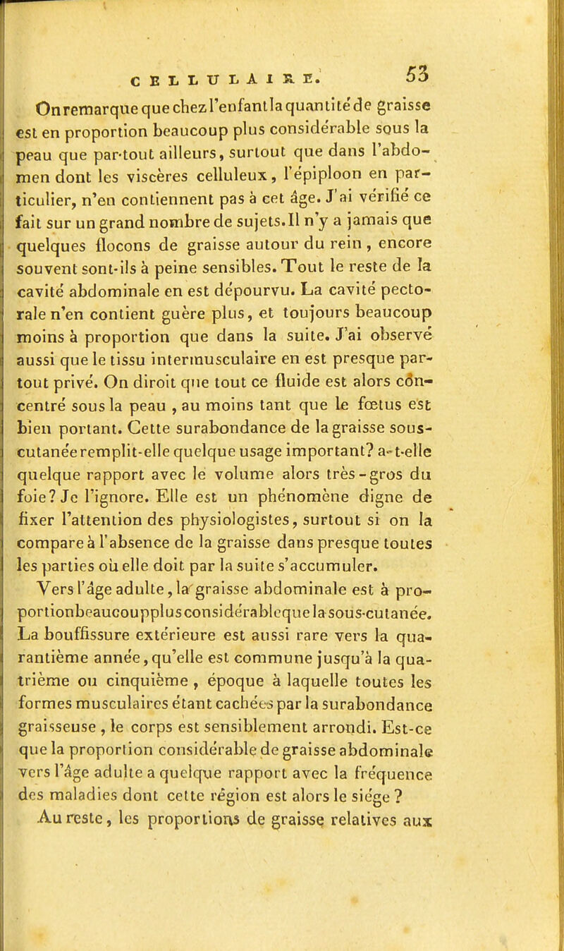 Onremarquequechezrenfantlaquantitëde graisse est en proportion beaucoup plus considérable squs la peau que par-tout ailleurs, surtout que dans l'abdo- men dont les viscères celluleux, l'épiploon en par- ticulier, n'en contiennent pas à cet âge. J'ai vérifié ce fait sur un grand nombre de sujets.Il n'y a jamais que quelques flocons de graisse auloui' du rein , encore souvent sont-ils à peine sensibles. Tout le reste de la cavité abdominale en est dépourvu. La cavité pecto- rale n'en contient guère plus, et toujours beaucoup moins à proportion que dans la suite. J'ai observé aussi que le tissu intermusculaire en est presque par- tout privé. On diroit que tout ce fluide est alors con- centré sous la peau , au moins tant que le fœtus est bien portant. Cette surabondance de la graisse sous- cutanée remplit-elle quelque usage important? a-t-elle quelque rapport avec le volume alors très-gros du foie? Je l'ignore. Elle est un phénomène digne de fixer Tatteniion des physiologistes, surtout si on la compare à l'absence de la graisse dans presque toutes les parties oii elle doit par la suite s'accumuler. Vers l'âge adulte, la''graisse abdominale est à pro- portionbeaucoupplusconsidérabloquelasous-culanëe. La bouffissure extérieure est aussi rare vers la qua- rantième année,qu'elle est commune Jusqu'à la qua- trième ou cinquième, époque à laquelle toutes les formes musculaires étant cachées par la surabondance graisseuse , le corps est sensiblement arrondi. Est-ce que la proportion considérable de graisse abdominale vers l'âge adulte a quelque rapport avec la fréquence des maladies dont cette région est alors le siège ? Au reste, les proporlions de graissç relatives aux