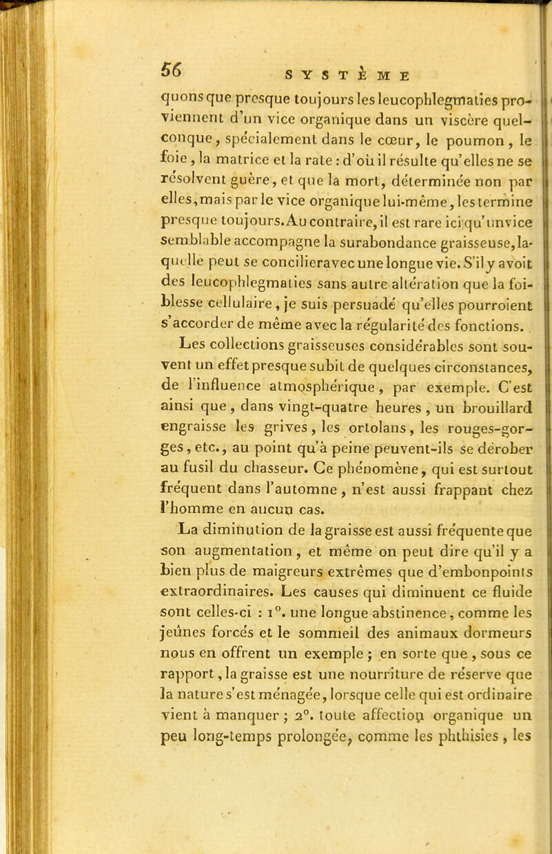 quons que presque toujours les leucopblegmalies pro- viennent d'un vice organique dans un viscère quel- conque, spécialement dans le cœur, le poumon, le foie , la matrice et la rate : d'oii il résulte qu'elles ne se résolvent guère, et que la mort, déterminée non par elles, mais par le vice organique lui-même, les lerrnine presque toujours.Auconlraire,il est rare iciqu'imvice semblable accompagne la surabondance graisseuse,la- qut lle peut se concilieravec une longue vie. S'ilyavoit des leucopblegmalies sans autre altération que la foi- blesse cellulaire, je suis persuadé quelles pourroient s'accorder de même avec la régularité des fonctions. Les collections graisseuses considérables sont sou- vent un effet presque subit de quelques circonstances, de l'influence atmosphérique, par exemple. C'est ainsi que , dans vingt-quatre heures , un brouillard engraisse les grives , les ortolans , les rouges-gor- ges, etc., au point qu'à peine peuvent-ils se dérober au fusil du chasseur. Ce phénomène, qui est surtout fréquent dans l'automne , n'est aussi frappant chez l'homme en aucun cas. La diminution de Ja graisse est aussi fréquente que son augmentation, et même on peut dire qu'il y a bien plus de maigreurs extrêmes que d'embonpoints extraordinaires. Les causes qui diminuent ce fluide sont celles-ci : i°. une longue abstinence, comme les jeûnes forcés et le sommeil des animaux dormeurs nous en offrent un exemple j en sorte que , sous ce rapport, la graisse est une nourriture de réserve que ]a nature s'est ménagée, lorsque celle qui est ordinaire vient à manquer ; 2°. toute affectio^i organique un peu long-temps prolongée, comme les phthisles , les