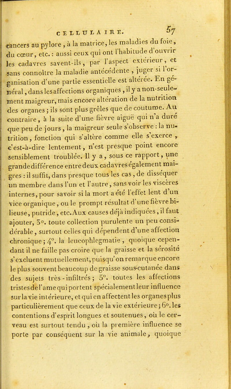 cancers au pjlore , k la matrice, les maladies du foie, î du cœur, etc. : aussi ceux qui ont l'habitude d'ouvrir , les cadavres savent-ils, par l'aspect extérieur, et sans connoilre la maladie antécédente , juger si 1 or- ganisation d'une partie essentielle est altérée. En gé- néral , dans les affections organiques , il y a non-seule- ment maigreur, mais encore altération de la nutrition des organes ; ils sont plus grêles que de coutume. Au contraire, à la suite d'une fièvre aiguë qui n'a duré que peu de jours, la maigreur seule s'observe : la nu- trition, fonction qui s'altère comme elle s'exerce , c'est-à-dire lentement, n'est presque point encore sensiblement troublée. Il y a, sous ce rapport, une grande différence entre deux cadavres également mai- gres : il suffit, dans presque tous les cas , de disséquer un membre dans l'un et l'autre, sans voir les viscères internes, pour savoir si la mort a été l'effet lent d'un vice organique, ou le prompt résultat d'une fièvre bi- lieuse, putride, etc. Aux causes déjà indiquées, il faut ajouter, 5°. toute collection purulente un peu consi- dérable , surtout celles qui dépendent d'une affection chronique ; 4°. la leucophlegmatle , quoique cepen- dant il ne faille pas croire que la graisse et la sérosité s'excluent mutuellement,puisqu'on remarque encore le plus souventbeaucoup de graisse sous^cutanée dans des sujets très-infiltrés ; 5°. toutes les affections tristesdel'ame qui portent spéclalementleur influence surlavie intérieure, et qui en affectent les organesplus particulièrement que ceux de la vie extérieure ; 6°. les contentions d'esprit longues et soutenues, oii le cer- veau est surtout tendu , oii la première influence se porte par conséquent sur la vie animale, quoique