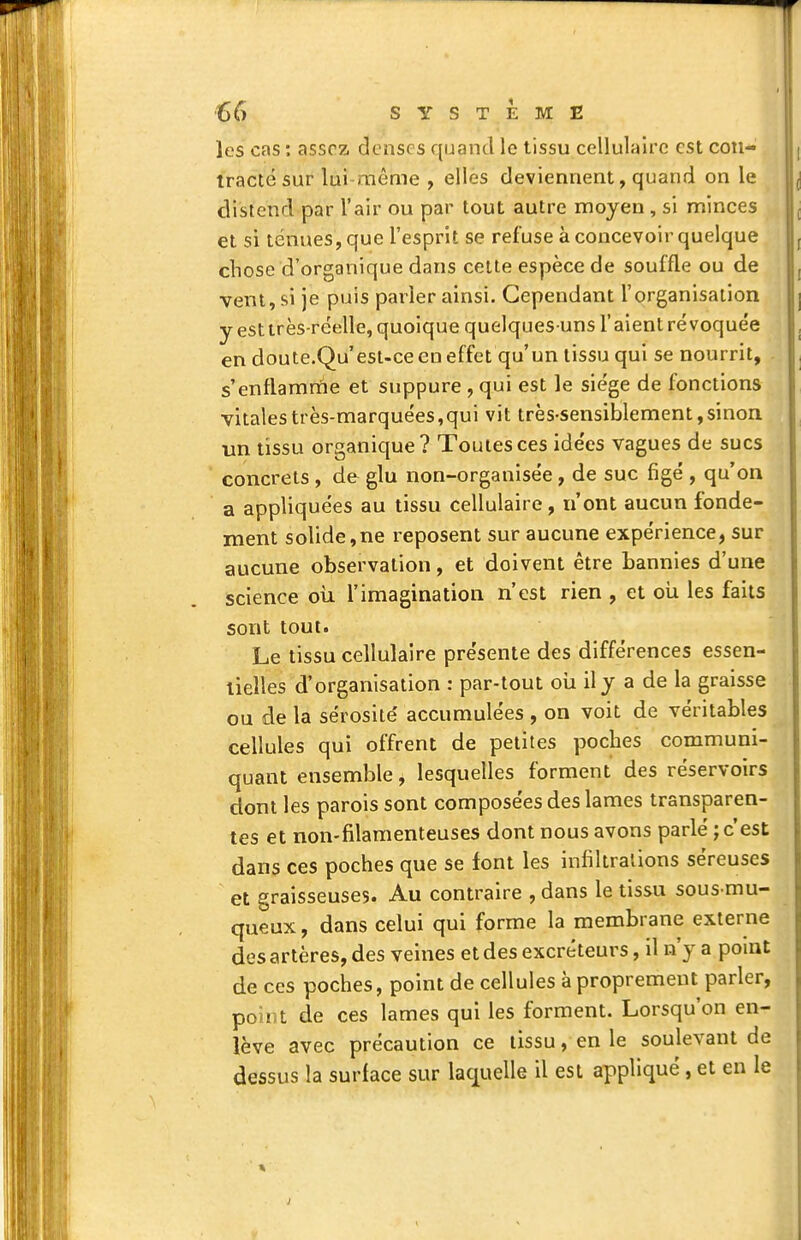 les cas : assez denses quand le tissu cellulaire est con- tracté sur lui même , elles deviennent, quand on le distend par l'air ou par tout autre moyen, si minces et si ténues, que l'esprit se refuse à concevoir quelque chose d'organique dans celte espèce de souffle ou de vent, si je puis pailler ainsi. Cependant l'organisation y est très-réelle, quoique quelques-uns l'aient révoquée en doute.Qu'est-ce en effet qu'un tissu qui se nourrit, s'enflamrtie et suppure , qui est le siège de fonctions vitales très-marquées,qui vit très-sensiblement, sinon un tissu organique? Toutes ces idées vagues de sucs concrets , de glu non-organisée, de suc figé , qu'on a appliquées au tissu cellulaire, n'ont aucun fonde- ment solide,ne reposent sur aucune expérience, sur aucune observation, et doivent être bannies d'une science oii l'imagination n'est rien , et oli les faits sont tout. Le tissu cellulaire présente des différences essen- tielles d'organisation : par-tout oii ily a de la graisse ou de la sérosité' accumulées , on voit de véritables cellules qui offrent de petites poches communi- quant ensemble, lesquelles forment des réservoirs dont les parois sont composées des lames transparen- tes et non-filamenteuses dont nous avons parlé ; c'est dans ces poches que se font les infiltrations séreuses et graisseuses. Au contraire , dans le tissu sous mu- queux, dans celui qui forme la membrane externe des artères, des veines et des excréteurs, il n'y a point de ces poches, point de cellules à proprement parler, point de ces lames qui les forment. Lorsqu'on en- lève avec précaution ce tissu, en le soulevant de dessus la surface sur laquelle il est appliqué , et en le