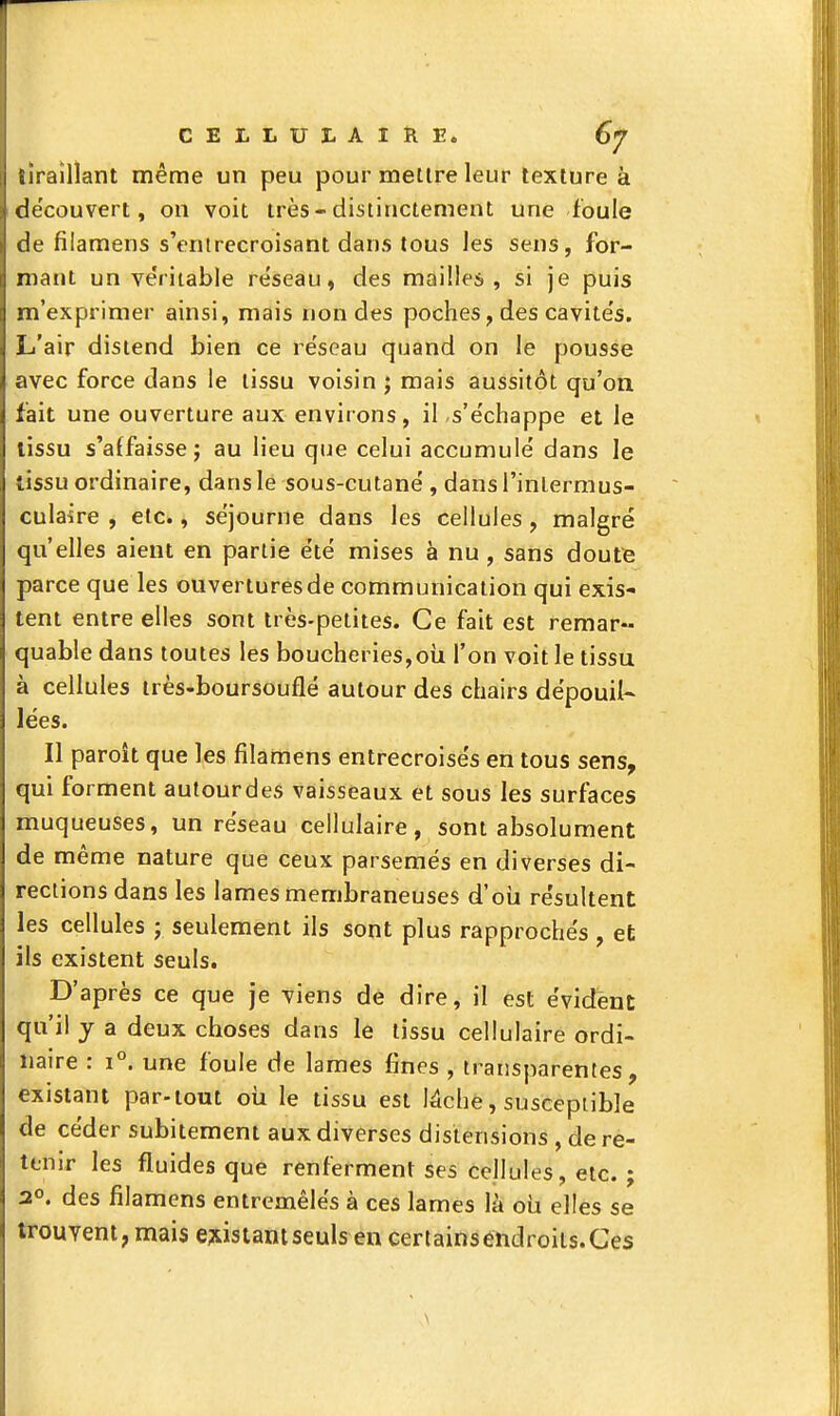 liraîllant même un peu pour mettre leur texture à de'couvert, on voit très-distinctement une foule de filamens s'entrecroisant dans tous les sens, for- mant un véritable réseau, des mailles, si je puis m'exprimer ainsi, mais non des poches, des cavités. L'air distend bien ce réseau quand on le pousse avec force dans le tissu voisin ; mais aussitôt qu'on fait une ouverture aux environs, il s'échappe et le tissu s'affaisse; au lieu que celui accumulé dans le tissu ordinaire, dans le sous-cutané , dans l'inlermus- culaire , etc., séjourne dans les cellules, malgré qu'elles aient en partie été mises à nu, sans doute parce que les ouvertures de communication qui exis- tent entre elles sont très-petites. Ce fait est remar- quable dans toutes les boucheries,oii l'on voit le tissu à cellules très-boursouflé autour des chairs dépouil- lées. Il paroît que les filamens entrecroisés en tous sens, qui forment autourdes vaisseaux et sous les surfaces muqueuses, un réseau cellulaire, sont absolument de même nature que ceux parsemés en diverses di- rections dans les lames membraneuses d'oii résultent les cellules ; seulement ils sont plus rapprochés , et ils existent seuls. D'après ce que je viens de dire, il est évident qu'il y a deux choses dans le tissu cellulaire ordi- naire : 1°. une fouie de lames fines , transparentes, existant par-tout oii le tissu est Mche, susceptible de céder subitement aux diverses distensions , de ré- tenir les fluides que renferment ses cellules, etc. ; 2°. des filamens entremêlés à ces lames là oui elles se trouvent, mais existant seuls en certainséndroils.Ces