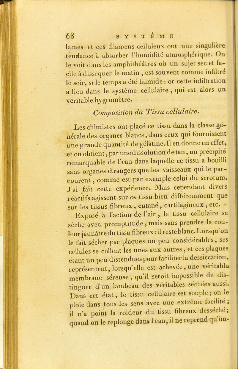 lames et ces filaroens celluleux ont une singulière tendance à absorber l'iiumidilé atmosphérique. On le voit dans les amphithéâtres où un sujet sec et fa- cile à diss(équer le malin , est souvent comme infiltré le soir, si le temps a été humide : or cette inlîltration a lieu dans le s_ystème cellulaire , qui est alors un ! véritable hygromètre. Composition du Tissu cellulaire. Les chimistes ont placé ce tissu dans la classe gé- nérale des organes blancs , dans ceux qui fournissent une grande quantité de gélatine. Il en donne en effet, et on obtient, par une dissolution de tan, un précipité remarquable de l'eau dans laquelle ce tissu a bouilli sans organes étrangers que les vaisseaux qui le par- courent , comme est par exemple celui du scrotum, rai fait celte expérience. Mais cependant divers réactifs agissent sur cfe tissu bien différemment que sur les tissus fibreux , cutané, cartilagineux , etc. • Exposé à l'action de l'air , le tissu cellulaire se sèche avec promptitude , mais sans prendre la cou- leur jaunâtre du tissu fibreux :il resteblanc. Lorsqu'on le fait sécher par plaques un peu considérables , ses cellules se collent les unes aux autres , et ces plaques étant un peu distendues pour faciliter la dessiccation, représentent, lorsqu'elle est achevée, une véritabla membrane séreuse, qu'il seroit impossible de dis- tinguer d'un lambeau des véritables séchées aussi. Dans cet état, le tissu cellulaire est souple ; on le ploie dans tous les sens avec une extrême facilité ; il n'a point la roideur du tissu fibreux desséché; quand on le replonge dans l'eau, il ae reprend qu'ira-