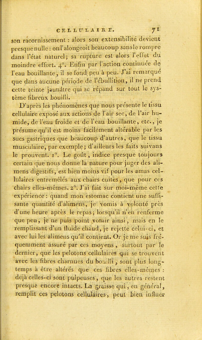 son racornissement : alors son extensibilité devient presquenulle: onl'alongeoit beaucoup sansle rompre dans l'état naturel; sa rupture est alors l'eileL du moindre effort. 4°. Enfin par l'action continuée de l'eau bouillante, il se fond, peu à peu. J'ai remarqué que dans aucune période de l'ébuUuion, il ne prend cette teinte jaunâtre qui se répand sur tout le sys- tème fibreux bouilli. D'après les phénomènes que nous présente le tissu cellulaire exposé aux actions .de l'air sec, de l'air hu- mide, de l'eau froide et de l'eau bouillante, etc., je présume qu'il est moins faicilément altérable par les sucs gastriques que beaucoup d'autres, que le tissu musculaire, par exemple; d'ailleurs les faits suivans le prouvent. 1°. Le goût, indice presque toujours certain que nous donne là nature pour juger des ali- raens digestifs, est bien moins vif pour les amas cel- lulaires entremêlés aux chairs cuites, que pour ces chairs elles-mêmes. 2**. J'ai fait sur moi-même cette expérience : quand mon estomac contient une suffi.- sante quantité d'alimeiis, je vomis à volonté près d'une heure après le repas; lorsqu'il n'en renferme que peu, je ne puis point ^vomir çiinsi, mais en le remplissant d'un Iluide chaud, je rejette celui-ci, et avec lui les alimens qu^il contient. Or je me suis fré- quemment assuré par ces moyens, surtout par le dernier, que les pelotons cellulaires qui se trouvent avec les fibres charnues du bouilli, sont plus long- temps à être altérés que ces Bbrcs elles-mêmes : déjà celles-ci sont pulpeuses , que les autres restent presque encore intacts. La graisse qui, en général, remplit ces pelotons cellulaires, peut bien influer