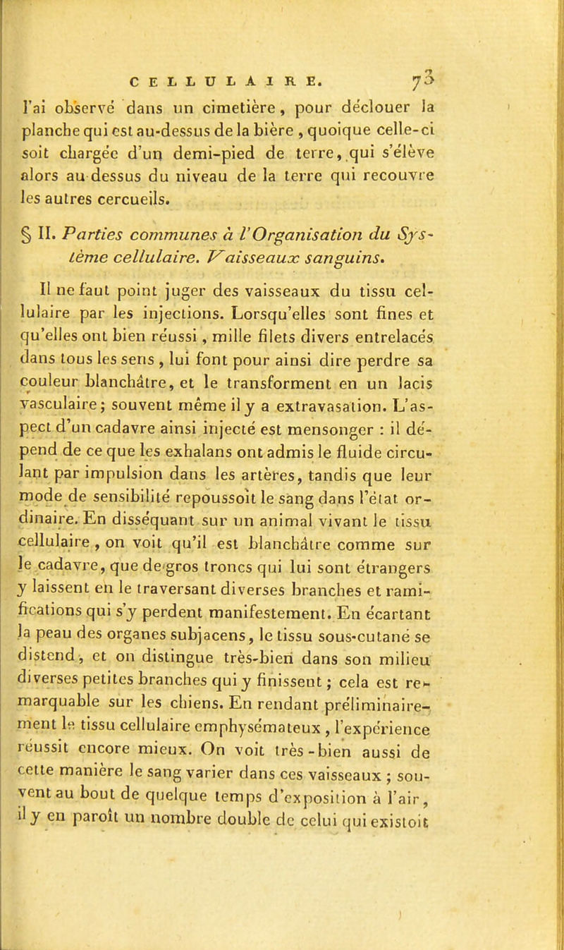 l'ai observé dans un cimetière, pour déclouer la planche qui est au-dessus de la bière , quoique celle-ci soit chargée d'un demi-pied de terre,.qui s'élève alors au dessus du niveau de la terre qui recouvre les autres cercueils. § II. Parties communes à l'Organisation du Sys- tème cellulaire. T^aisseauac sanguins. II ne faut point juger des vaisseaux du tissu cel- lulaire par les injections. Lorsqu'elles sont fines et qu'elles ont bien réussi, mille filets divers entrelacés dans tous les sens , lui ïom pour ainsi dire perdre sa couleur blanchâtre, et le transforment en un lacis yasculaire; souvent même il y a extravasalion. L'as- pect d'un cadavre ainsi injecté est mensonger : il dé- pend de ce que les exhalans ont admis le fluide circu- lant par impulsion dans les artères, tandis que leur inode de sensibilité repoussoît le sang dans l'élat or- dinaire. En disséquant sur un animal vivant le tissu cellulaire , on voit qu'il est blanchâtre comme sur le cadavre, que dcgros troncs qui lui sont étrangers y laissent en le traversant diverses branches et rami- fications qui s'y perdent manifestement. En écartant la peau des organes subjacens, le tissu sous-cutanë se distend , et on distingue très-bieri dans son milieu diverses petites branches qui y finissent ; cela est re^ marquable sur les chiens. En rendant préliminaire- ment h\ tissu cellulaire emphysémateux , l'expérience réussit encore mieux. On voit très-bien aussi de celte manière le sang varier dans ces vaisseaux ; sou- vent au bout de quelque temps d'exposition à l'air, jly en paroît un nombre double de celui quiexisioit