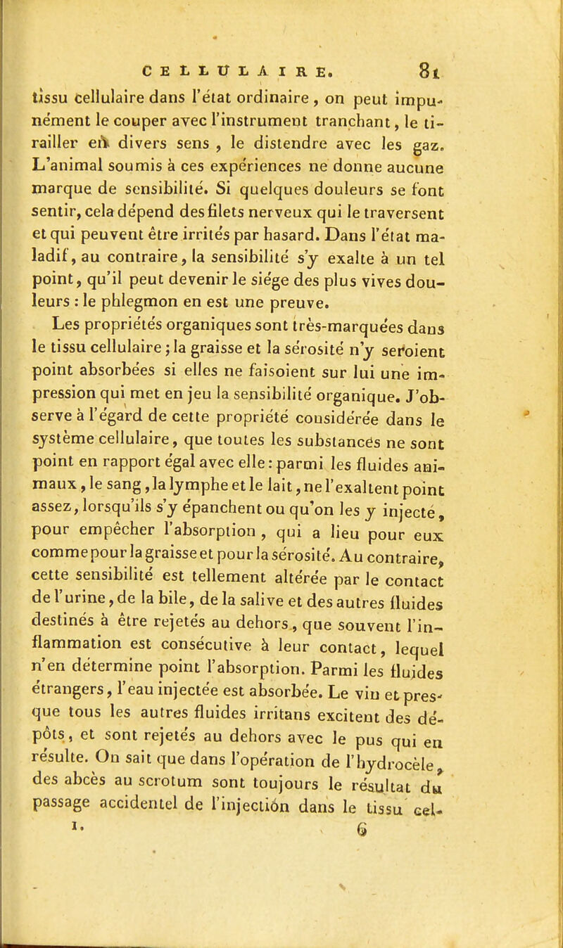 tissu cellulaire dans l'état ordinaire , on peut impu- nément le couper avec l'instrument tranchant, le ti- railler eiV divers sens , le distendre avec les gaz. L'animal soumis à ces expe'riences ne donne aucune marque de sensibilité. Si quelques douleurs se font sentir, cela dépend des filets nerveux qui le traversent et qui peuvent être irrités par hasard. Dans l'état ma- ladif, au contraire, la sensibilité s'y exalte à un tel point, qu'il peut devenir le siège des plus vives dou- leurs : le phlegmon en est une preuve. Les propriétés organiques sont très-marquées dans le tissu cellulaire ; la graisse et la sérosité n'y seroient point absorbées si elles ne faisoient sur lui une im- pression qui met en jeu la sensibilité organique. J'ob- serve à l'égard de cette propriété considérée dans le système cellulaire, que toutes les substances ne sont point en rapport égal avec elle : parmi les fluides ani- maux , le sang ,1a lymphe et le lait, ne l'exaltent point: assez, lorsqu'ils s'y épanchent ou qu'on les y injecté , pour empêcher l'absorption , qui a lieu pour eux: comme pour la graisse et pour la sérosité. Au contraire, cette sensibilité est tellement altérée par le contact de r urine, de la bile, de la salive et des autres fluides destinés à être rejetés au dehors, que souvent l'in- flammation est consécutive à leur contact, lequel n'en détermine point l'absorption. Parmi les fluides étrangers, l'eau injectée est absorbée. Le vin et pres- que tous les autres fluides irritans excitent des dé- pôts, et sont rejetés au dehors avec le pus qui en résulte. On sait que dans l'opération de l'hydrocèle des abcès au scrotum sont toujours le résultat dw passage accidentel de l'injeciiôn dans le tissu eeU