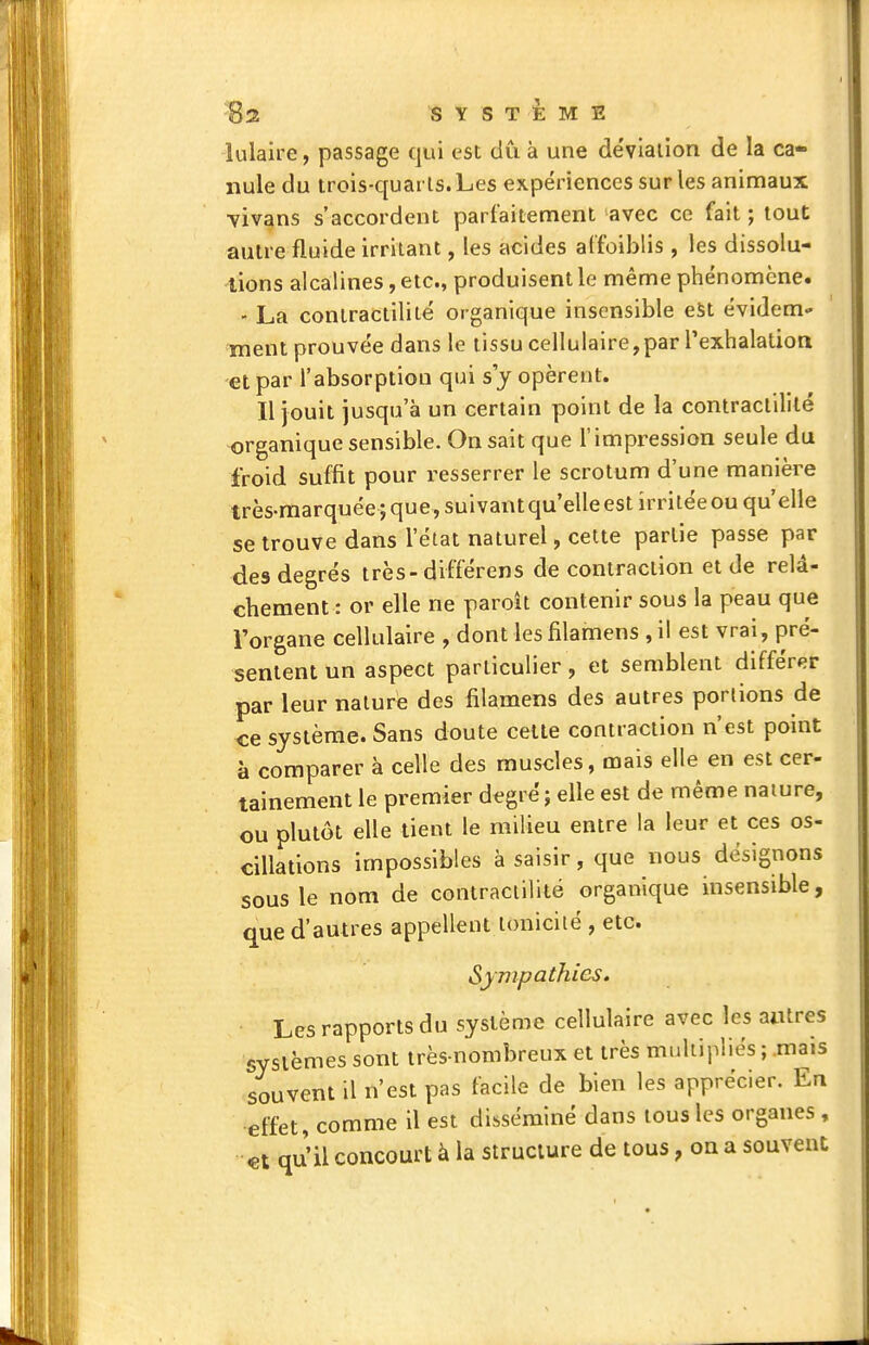 lulaire, passage qui est dû à une déviation de la ca- nule du trois-quarls. Les expériences sur les animaux •vivans s'accordent parfaitement avec ce fait ; tout autre fluide irritant, les acides affoiblis, les dissolu- lions alcalines, etc., produisent le même phénomène. - La contractilité organique insensible eSt évidem- ment prouvée dans le tissu cellulaire,par rexhalalion et par l'absorption qui s j opèrent. Il jouit jusqu'à un certain point de la contractilité organique sensible. On sait que l'impression seule du froid suffit pour resserrer le scrotum d'une manière très-marquée ; que, suivant qu'elle est irritée ou qu'elle se trouve dans l'état naturel, cette partie passe par des degrés très-différens de contraction et de relâ- chement : or elle ne paroit contenir sous la peau que l'organe cellulaire , dont les filamens , il est vrai, pré- sentent un aspect particulier, et semblent différer par leur nature des filamens des autres portions de ce système. Sans doute celle contraction n'est point à comparer à celle des muscles, mais elle en est cer- tainement le premier degré ; elle est de même nature, ou plutôt elle tient le milieu entre la leur et ces os- cillations impossibles à saisir, que nous désignons sous le nom de contractilité organique insensible, que d'autres appellent tonicité , etc. Sympathies. Les rapports du système cellulaire avec les antres systèmes sont très-nombreux et très multipliés ; .mais souvent il n'est pas facile de bien les apprécier. En effet, comme il est disséminé dans tous les organes , €t qi^'il concourt à la structure de tous, on a souvent