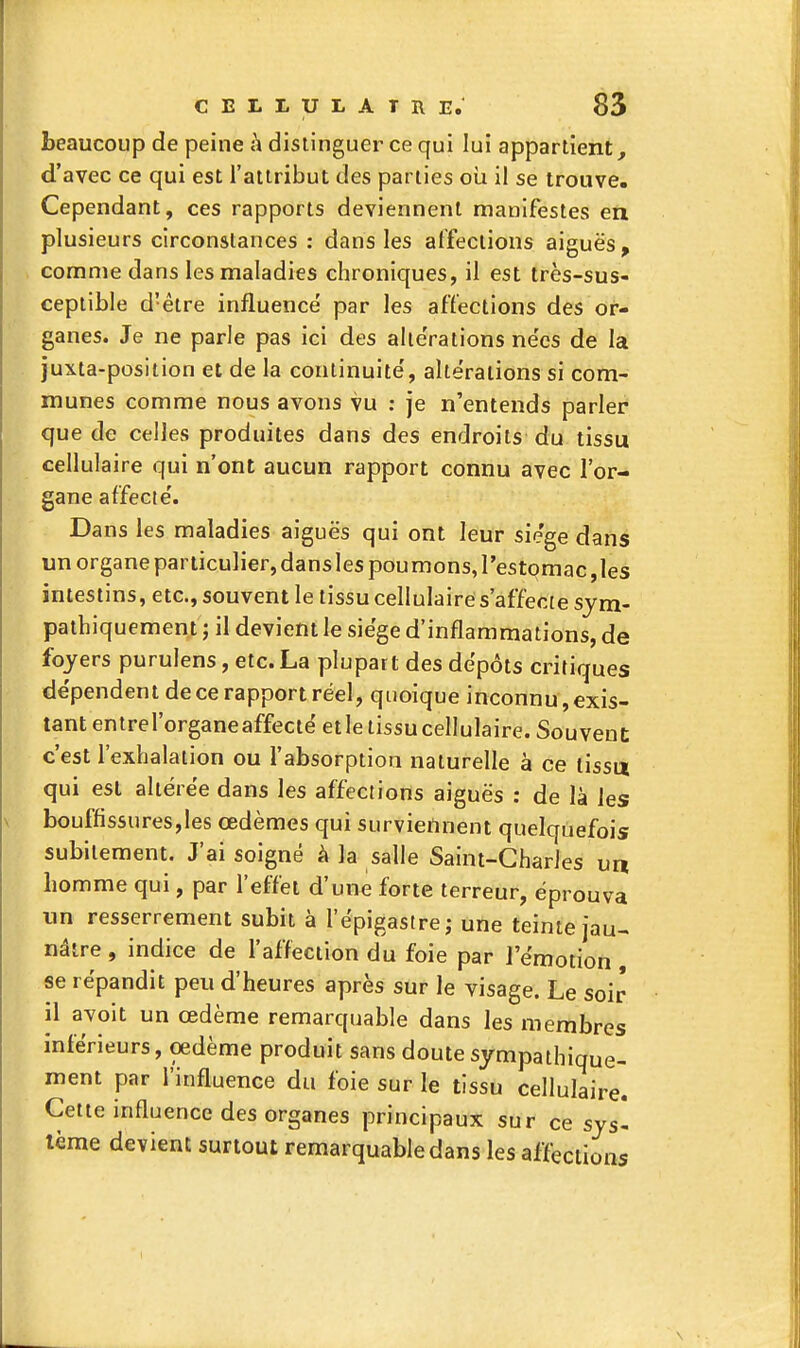 beaucoup de peine h distinguer ce qui lui appartient, d'avec ce qui est l'attribut des parties oii il se trouve. Cependant, ces rapports deviennent manifestes en plusieurs circonstances : dans les affections aiguës , comme dans les maladies chroniques, il est très-sus- ceptible d'être influencé par les affections des or- ganes. Je ne parie pas ici des altérations ne'cs de la juxta-position et de la continuité', altérations si com- munes comme nous avons vu : je n'entends parler que de celles produites dans des endroits du tissu cellulaire qui n'ont aucun rapport connu avec l'or- gane affecté. Dans les maladies aiguës qui ont leur sie'ge dans un organe particulier, dansles poumons,l'estomac,les intestins, etc., souvent le tissu cellulaire s'affecte sjm- pathiquement ; il devient le siège d'inflammations, de foyers purulens, etc. La plupart des dépôts critiques dépendent de ce rapport réel, quoique inconnu, exis- tant entrel'organeaffectéetle tissu cellulaire. Souvent c'est l'exhalation ou l'absorption naturelle à ce tissu qui est altérée dans les affections aiguës : de là les bouffissures,les œdèmes qui surviennent quelquefois subitement. J'ai soigné à la salle Saint-Charles un homme qui, par l'effet d'une forte terreur, éprouva un resserrement subit à l'épigastre; une teinte jau- nâtre , indice de l'affection du foie par l'émotion se répandit peu d'heures après sur le visage. Le soir il avoit un œdème remarquable dans les membres inférieurs, oedème produit sans doutesympathique- ment par l'influence du foie sur le tissu cellulaire. Cette influence des organes principaux sur ce sys- tème devient surtout remarquable dans les affections