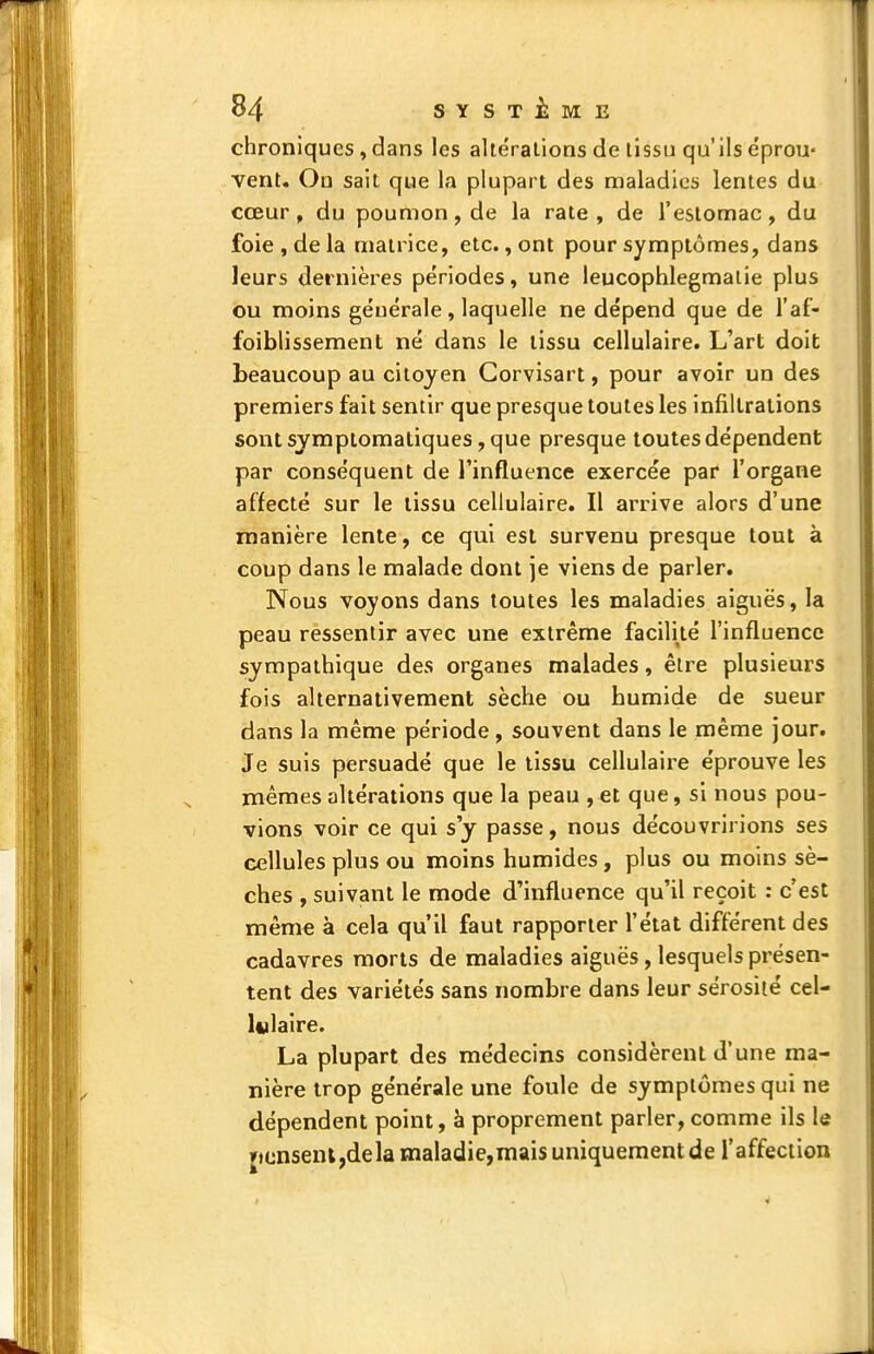 chroniques, dans les altérations de tissu qu'ils e'prou- vent. On sait que la plupart des maladies lentes du cœur, du poumon, de la rate, de l'estomac, du foie , de la matrice, etc., ont pour symptômes, dans leurs dernières périodes, une leucophlegmaiie plus ou moins géuérale , laquelle ne dépend que de l'af- foiblissement né dans le tissu cellulaire. L'art doit beaucoup au citoyen Gorvisart, pour avoir un des premiers fait sentir que presque toutes les infiltrations sont sjmptomatiques, que presque toutes dépendent par conséquent de l'influence exercée par l'organe affecté sur le tissu cellulaire. Il arrive alors d'une manière lente, ce qui est survenu presque tout à coup dans le malade dont je viens de parler. Nous voyons dans toutes les maladies aiguës, la peau ressentir avec une extrême facilité l'influence sympathique des organes malades, être plusieurs fois alternativement sèche ou humide de sueur dans la même période, souvent dans le même jour. Je suis persuadé que le tissu cellulaire éprouve les mêmes altérations que la peau , et que, si nous pou- vions voir ce qui s'y passe, nous découvririons ses cellules plus ou moins humides, plus ou moins sè- ches , suivant le mode d'influence qu'il reçoit : c'est même à cela qu'il faut rapporter l'état différent des cadavres morts de maladies aiguës, lesquels présen- tent des variétés sans nombre dans leur sérosité cel- lulaire. La plupart des médecins considèrent d'une ma- nière trop générale une foule de symptômes qui ne dépendent point, à proprement parler, comme ils le jtcnsenljdela maladie,mais uniquement de l'affection