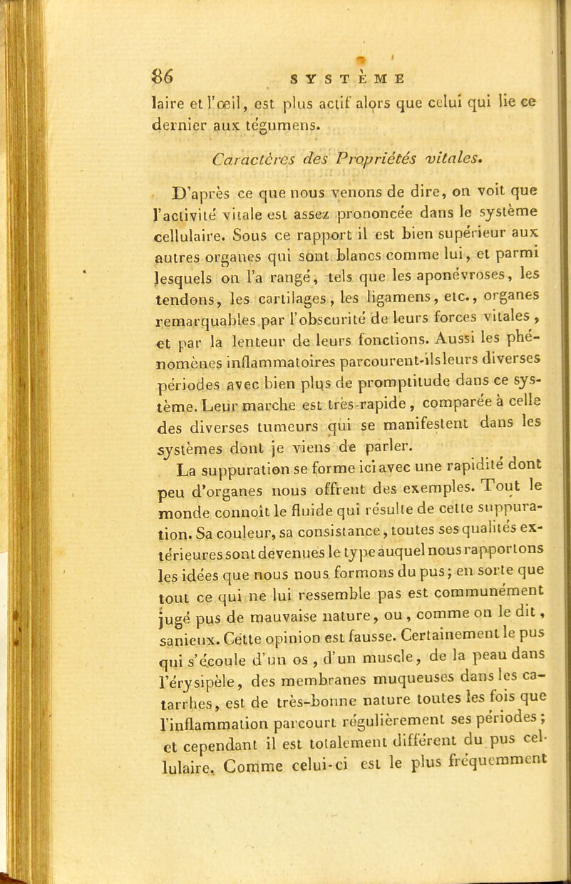 laire et l'œil, est plus acill: al9rs que celui qui lie ce dernier aux te'gumens. Caractères des Propriétés vitales. D'après ce que nous venons de dire, on voit que l'aclivile vitale est assez prononcée dans le système cellulaire. Sous ce rapport il est bien supérieur aux autres organes qui sont blancs comme lui, et parmi lesquels on l'a rangé, tels que les aponévroses, les tendons, les cartilages, les ligamens, etc., organes r;emarquables par l'obscurité de leurs forces vitales , €t par la lenteur de leurs fonctions. Aussi les phé- nomènes inflammatoires parcourent-ilsleurs diverses périodes avec bien plqs de promptitude dans ce sys- tème. Leur marche est très-rapide , comparée à celle des diverses tumeurs qui se manifestent dans les systèmes dont je viens de parler. La suppuration se forme ici avec une rapidité dont peu d'organes nous offrent des exemples. Tout le monde connoît le fluide qui résulte de celte suppura- tion. Sa couleur, sa consistance, toutes ses qualités ex- térieures sont devenues le type auquel nous rapportons les idées que nous nous formons du pus; en sorte que tout ce qui ne lui ressemble pas est communément jugé pus de mauvaise nature, ou , comme on le dit, sanieux. Cette opinion est fausse. Certainement le pus qui s'écoule d'un os , d'un muscle, de la peau dans lerysipèle, des membranes muqueuses dans les ca- tarrhes, est de très-bonne nature toutes les fois que l'inflammation parcourt régulièrement ses périodes ; et cependant il est totalement différent du pus ceb lulaire. Comme celui-ci est le plus fréquemment