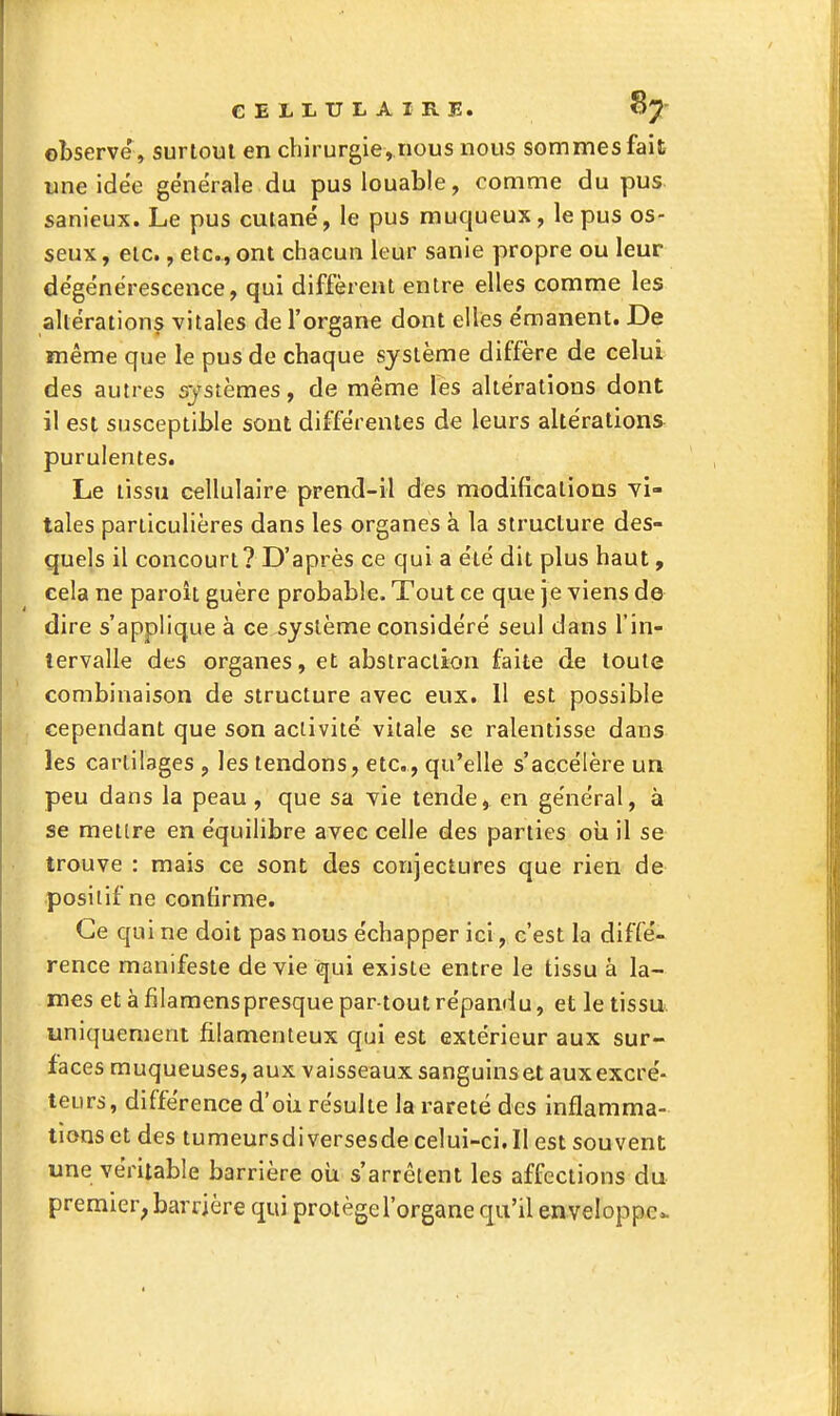 observe , surtout en chirurgie, nous nous sommes fait une idée générale du pus louable, comme du pus sanieux. Le pus cutané, le pus muqueux, le pus os- seux , etc., etc., ont chacun leur sanle propre ou leur dégénérescence, qui diffèrent entre elles comme les altérations vitales de l'organe dont elles émanent. De même que le pus de chaque système diffère de celui des autres systèmes, de même les altérations dont il est susceptible sont différentes de leurs altérations purulentes. Le tissu cellulaire prend-il des modifications vi- tales particulières dans les organes à la structure des- quels il concourt? D'après ce qui a été dit plus haut, cela ne paroit guère probable. Tout ce que je viens de dire s'applique à ce système considéré seul dans l'in- tervalle des organes, et abstraction faite de toute combinaison de structure avec eux. Il est possible cependant que son activité vitale se ralentisse dans les cartilages , les tendons, etc., qu'elle s'accélère un peu dans la peau, que sa vie tende, en général, à se mettre en équilibre avec celle des parties oîi il se trouve : mais ce sont des conjectures que rien de positif ne confirme. Ce qui ne doit pas nous échapper ici, c'est la diffé- rence manifeste de vie qui existe entre le tissu à la- mes et à filamenspresque par tout répandu, et le tissu, uniquement filamenteux qui est extérieur aux sur- faces muqueuses, aux vaisseaux sanguins et aux excré- teurs, différence d'oii résulte la rareté des inflamma- tions et des tumeursdiversesde celui-ci. Il est souvent une véritable barrière oii s'arrêtent les affections du premier, barrière qui protège l'organe qu'il enveloppe*