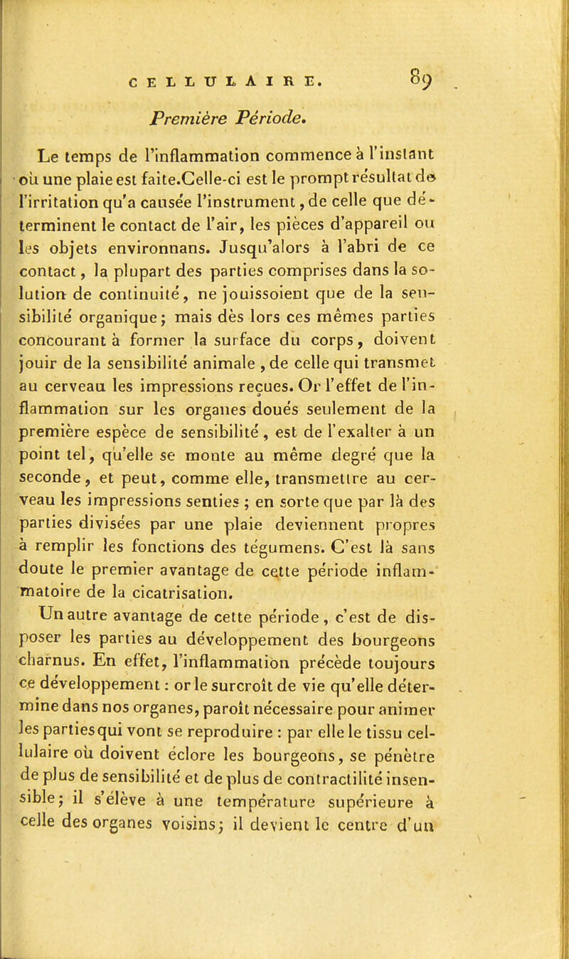 Première Période, Le temps de l'inflammation commence à l'instant où une plaie est faite.Gelle-ci est le prompt résultat do l'irritation qu'a causée l'instrument, de celle que dé- terminent le contact de l'air, les pièces d'appareil ou les objets environnans. Jusqu'alors à l'abri de ce contact, la plupart des parties comprises dans la so- lutiorv de continuité, ne jouissoient que de la sen- sibilité organique; mais dès lors ces mêmes parties concourant à former la surface du corps, doivent jouir de la sensibilité animale ,de celle qui transmet au cerveau les impressions reçues. Or l'effet de l'in- flammation sur les organes doués seulement de la première espèce de sensibilité, est de l'exalter à un point tel, qu'elle se monte au même degré que la seconde, et peut, comme elle, transmettre au cer- veau les impressions senties ; en sorte que par là des parties divisées par une plaie deviennent propres à remplir les fonctions des tégumens. C'est là sans doute le premier avantage de cette période inflam- matoire de la cicatrisation. Un autre avantage de cette période, c'est de dis- poser les parties au développement des bourgeons charnus. En effet, l'inflammation précède toujours ce développement : or le surcroît de vie qu'elle déter- mine dans nos organes, paroît nécessaire pour animer les parties qui vont se reproduire : par elle le tissu cel- lulaire où doivent éclore les bourgeons, se pénètre de plus de sensibilité et de plus de contractilité insen- sible; il s'élève à une température supérieure à celle des organes voisins; il devient le centre d'uii