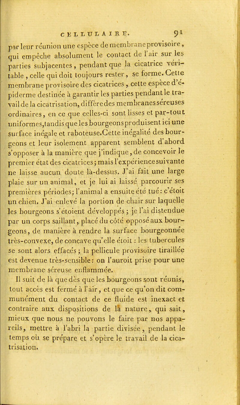 CEI.I.UI.AIB.E. 9^^ par leur réunion une espèce de membrane provisoire, qui empêche absolument le contact de l'air sur les parties subjacentes, pendant que la cicatrice véri- table , celle qui doit toujours rester, se forme. Cette membrane provisoire des cicatrices ,. celte espèce d'ë- piderme destinée à garantir les parties pendant le tra- vail de la cicatrisation, diffère des membranes séreuses ordinaires, en ce que celles-ci sont lisses et par-tout nniformesjtandisquelesbourgeonsproduisenticiune surface inégale et raboteuse.Cette inégalité des bour- geons et leur isolement apparent semblent d'abord s'opposer à la manière que j'indique,de concevoir le premier état des cicatrices ; mais l'expëriencesuivanle ne laisse aucun doute là-dessus. J'ai fait une large plaie sur un animal, et je lui ai laissé parcourir ses premières périodes; l'animal a ensuite été tué: c'étoit un chien. J'ai enlevé la portion de chair sur laquelle les bourgeons s'ëtoient développés ; je l'ai distendue par un corps saillant, placé du côté opposé aux bour- geons, de manière à rendre la surface bourgeonnée très-convexe, de concave qu'elle étoit : les tubercules se sont alors effacés ; la pellicule provisoire tiraillée est devenue très-sensible: on l'auroit prise pour une membrane séreuse enflammée. Il suit de là que dès que les bourgeons sont réunis, tout accès est fermé à l'air, et que ce qu'on dit com- munément du contact de ce fluide est inexact et contraire aux dispositions de Ici nature, qui sait, mieux que nous ne pouvons le faire par nos appa- reils, mettre à l'abri la partie divisée, pendant le temps oii se prépare et s'opère le travail de la cica- trisation.