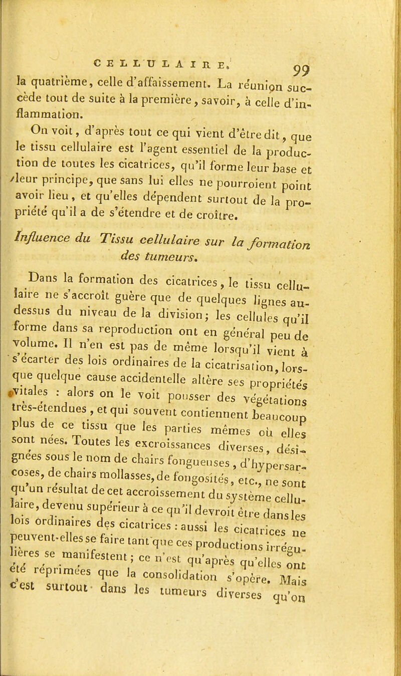 C E L L U I. A I R E. 99 la quatrième, celle d'affaissement. La réunion suc- cède tout de suite à la première, savoir, à celle d'in- flammation. On voit, d'après tout ce qui vient d'être dit, que le tissu cellulaire est l'agent essentiel de la produc- tion de toutes les cicatrices, qu'il forme leur base et /leur principe, que sans lui elles ne pourroient point avoir lieu, et qu'elles dépendent surtout de la pro- priété' qu'il a de s'étendre et de croître. Influence du Tissu cellulaire sur la formation des tumeurs. Dans la formation des cicatrices, le tissu cellu- laire ne s'accroît guère que de quelques lignes au dessus du niveau de la division; les cellules qu'il forme dans sa reproduction ont en général peu de volume. Il n'en est pas de même lorsqu'il vient à •s écarter des lois ordinaires de la cicatrisation lors que quelque cause accidentelle altère ses propriétés .Vitales : alors on le voit pousser des végétations tres-etendues , et qui souvent contiennent beaucoup plus de ce tissu que les parties mêmes oh elles sont nées. Toutes les excroissances diverses, dési- gnées sous le nom de chairs fongueuses , d'hypersar- coses, de chairs mollasses,de fongosités, etc., ne sont qu un résultat de cet accroissement du système cellu a,re, devenu supérieur à ce qu^il devroit être dans les lois ordinaires des cicatrices : aussi les cicatrices e peuvent.ellesse faire tant que ces productions éZ 1 ères se manifestent; ce n'est qu'après qu'elles ont e e réprimées que la consolidation s'opère. MaTs cest surtout, dans les tumeurs divers q^:„