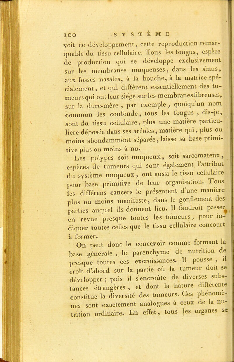 voit ce développement, celte reproduction remar- quable du tissu cellulaire. Tous les fongus, espèce de production qui se développe exclusivement sur les membranes muqueuses, dans les sinus, aux fosses nasales, à la bouche, à la matrice spé- cialement, et qui diffèrent essentiellement des tu- meurs qui ont leur siège sur les membranes fibreuses, sur la dure-mère , par exemple , quoiqu'un nom commun les confonde, tous les fongus , dis-je, sont du tissu cellulaire, plus une matière particu- lière déposée dans ses aréoles, matière qui, plus ou moins abondamment séparée, laisse sa base primi- tive plus ou moins à nu. Les polypes soit muqueux, soit sarcomateux, espèces de tumeurs qui sont également l'attribut du système muqueux , ont aussi le tissu cellulaire pour base primitive de leur organisation. Tous les différens cancers le présentent d une manière plus ou moins manifeste, dans le gonflement des parties auquel ils donnent lieu. Il faudroit passer^ en revue presque toutes les tumeurs, pour m- diquer toutes celles que le tissu cellulaire concourt à former. On peut donc le conce,voir comme formant la tase générale , le parenchyme de nutrition de presque toutes ces excroissances. Il pousse , il croît d'abord sur la partie où la tumeur doit se développer ; puis il s'encroûte de diverses subs- tances étrangères , et dont la nature différente constitue la diversité des tumeurs. Ces phénomè- nes sont exactement analogues à ceux de la nu- trition ordinaire. En effet, tous les organes se