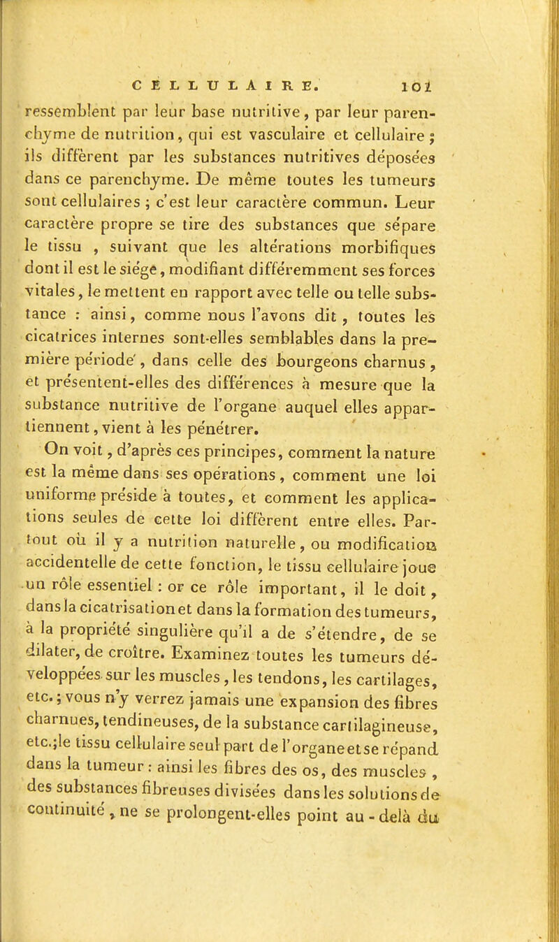 ressemblent par leur base nutritive, par leur paren- chyme de nutrition, qui est vasculaire et cellulaire ; ils diffèrent par les substances nutritives déposées dans ce parenchyme. De même toutes les tumeurs sont cellulaires ; c'est leur caractère commun. Leur caractère propre se tire des substances que sépare le tissu , suivant que les altérations morbifiques dont il est le siège, modifiant différemment ses forces vitales, le mettent eu rapport avec telle ou telle subs- tance : ainsi, comme nous l'avons dit, toutes les cicatrices internes sont-elles semblables dans la pre- mière période', dans celle des bourgeons charnus , et présentent-elles des différences à mesure que la substance nutritive de l'organe auquel elles appar- tiennent, vient à les pénétrer. On voit, d'après ces principes, comment la nature est la même dans ses opérations, comment une loi uniforme préside à toutes, et comment les applica- tions seules de celte loi diffèrent entre elles. Par- tout oii il y a nutrition naturelle, ou modification accidentelle de cette fonction, le tissu cellulaire joue un rôle essentiel : or ce rôle important, il le doit, dansla cicatrisationet dans la formation des tumeurs, à la propriété singulière qu'il a de s'étendre, de se dilater, de croître. Examinez toutes les tumeurs dé- veloppées, sur les muscles, les tendons, les cartilages, etc. ; vous n'y verrez jamais une expansion des fibres charnues, tendineuses, de la substance cartilagineuse, etc.jle tissu cell-ulaire seul part de l'organeetse répand dans la tumeur : ainsi les fibres des os, des muscles , des substances fibreuses divisées dans les solutions de continuité , ne se prolongent-elles point au - d^là àa