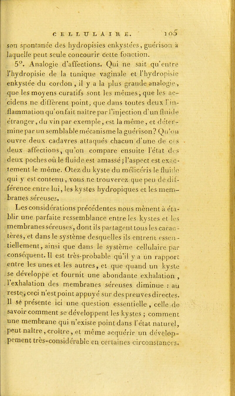 son spontanée des hydropisies enkysiecs, guéiison à laquelle peut seule concourir cette fonction. 5^. Analogie d'affections. Qui ne sait qu'entre l'hjdropisie de la tunique vaginale et l'hydropisie enkysie'e du cordon , il y a la plus grande analogie, que les moyens curatifs sont les mêmes, que les ac- cidens ne diffèrent point, que dans toutes deux l'in- flammation qu'onfait naître par finjection d'un fluide ;e'tranger, du vin par exemple, est la même, et de'ter- -mine par un semblable mécanisme la gue'rison? Qu'on ouvre deux cadavres attaqués chacun d'une de e s deux affections, qu'on compare ensuite l'e'tat des ..•deux poches où le fluide est amassé; l'aspect est exac- tement le même, Otez du kyste du mélice'ris le fluido qui y est contenu, vous ne trouverez que peu dedif- -férence entre lui, les kystes hydropiques et les mem- branes séreuses. Les considérations précédentes nous mènent à éta- blir une parfaite ressemblance entre les kystes et U'S membranes séreuses, dont ils partagent tous les carao - tères, et dans le système desquelles ils entrent essen- tiellement, ainsi que dans le système cellulaire par conséquent. Il est très-probable qu'il y a un rapport entre les unes et les autres, et que quand un kysle se développé et fournit une abondante exhalation , . l'exhalation des membranes séreuses diminue ; au reste, ceci n'est point appuyé sur des preuves directes. Il se présente ici une question essentielle, celle de savoir comment se développent les kystes ; comment une membrane qui n'existe point dans l'état naturel, ■ peut naître,croître, et même acquérir un dévelop- pement très-considérable en certaines circonstancos.