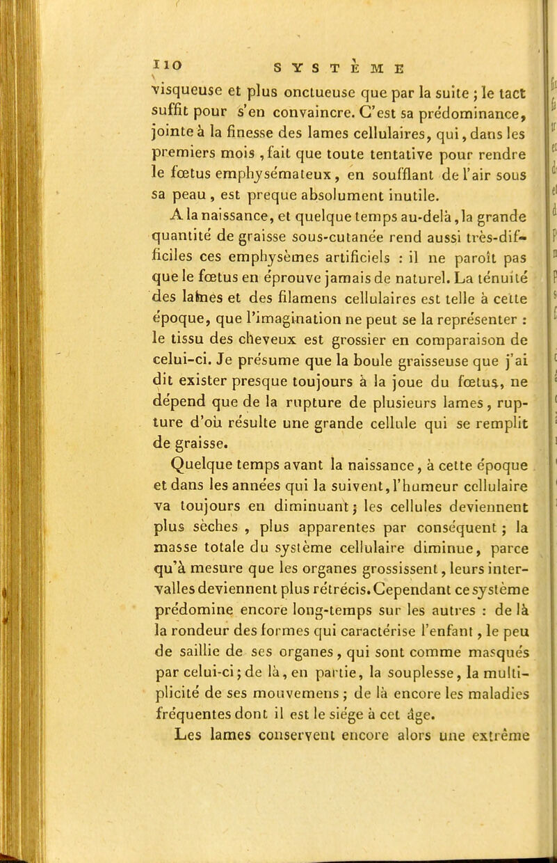 IlO SYSTEME visqueuse et plus onctueuse que par la suite ; le tact suffit pour s'en convaincre. C'est sa pre'dominance, jointe à la finesse des lames cellulaires, qui, dans les premiers mois ,fait que toute tentative pour rendre le fœtus emphysémateux , en soufflant de l'air sous sa peau , est preque absolument inutile. A la naissance, et quelque temps au-delà ,1a grande quantité de graisse sous-cutanée rend aussi ti'ès-dif- ficiles ces emphysèmes artificiels : il ne paroît pas que le fœtus en éprouve jamais de naturel. La ténuité des lafeies et des filamens cellulaires est telle à celte époque, que l'imagination ne peut se la représenter : le tissu des cheveux est grossier en comparaison de celui-ci. Je présume que la boule graisseuse que j'ai dit exister presque toujours à la joue du fœtu$, ne dépend que de la rupture de plusieurs lames, rup- ture d'oîi résulte une grande cellule qui se remplit de graisse. Quelque temps avant la naissance, à cette époque et dans les années qui la suivent,l'humeur cellulaire va toujours en diminuant | les cellules deviennent plus sèches , plus apparentes par conséquent ; la masse totale du système cellulaire diminue, parce qu'à mesure que les organes grossissent, leurs inter- valles deviennent plus rétrécis. Cependant ce système prédomine encore long-temps sur les autres : de là la rondeur des formes qui caractérise l'enfant, le peu de saillie de ses organes, qui sont comme masqués par celui-ci ; de là, en partie, la souplesse, la multi- plicité de ses mouvemens ; de là encore les maladies fréquentes dont il est le siège à cet âge. Les lames conserveni encore alors une extrême