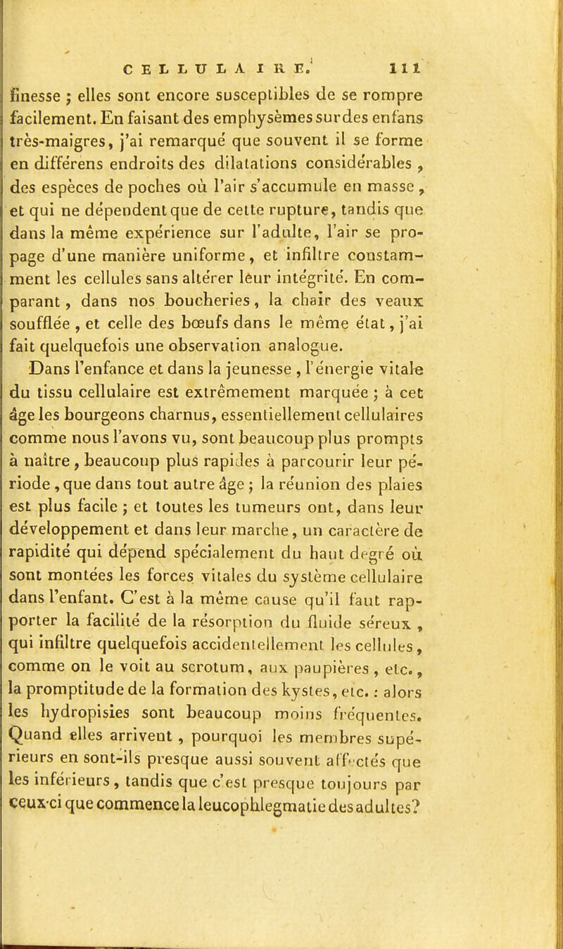 finesse j elles sont encore susceptibles de se rompre facilement. En faisant des emphysèmes surdes enfans très-maigres, j'ai remarqué que souvent il se forme en différens endroits des dilatations considérables , des espèces de poches où l'air s'accumule en masse , et qui ne dépendent que de cette rupture, tandis que dans la même expérience sur l'adulte, l'air se pro- page d'une manière uniforme, et infiltre constam- ment les cellules sans altérer leur intégrité. En com- parant , dans nos boucheries, la chair des veaux soufflée , et celle des bœufs dans le même état, j'ai fait quelquefois une observation analogue. Dans l'enfance et dans la jeunesse , l'énergie vitale du tissu cellulaire est extrêmement marquée ; à cet: âge les bourgeons charnus, essentiellement cellulaires comme nous l'avons vu, sont beaucoup plus prompts à naître, beaucoup plus rapides à parcourir leur pé- riode ,que dans tout autre âge ; la réunion des plaies est plus facile ; et toutes les tumeurs ont, dans leur développement et dans leur marche, un caractère de rapidité qui dépend spécialement du haut degré où sont montées les forces vitales du système cellulaire dans l'enfant. C'est à la même cause qu'il faut rap- porter la facilité de la résorption du fluide séreux , qui infiltre quelquefois accidenlellemont les cellules, comme on le voit au scrotum, aux paupières , etc., la promptitude de la formation des kystes, eic. : alors les hydropisies sont beaucoup moins fréquentes. Quand elles arrivent , pourquoi les membres supé- rieurs en sont-ils presque aussi souvent aCf-ctés que les inférieurs, tandis que c'est presque toujours par ceux-ci que commence la leucophlegmaiie des adultes?