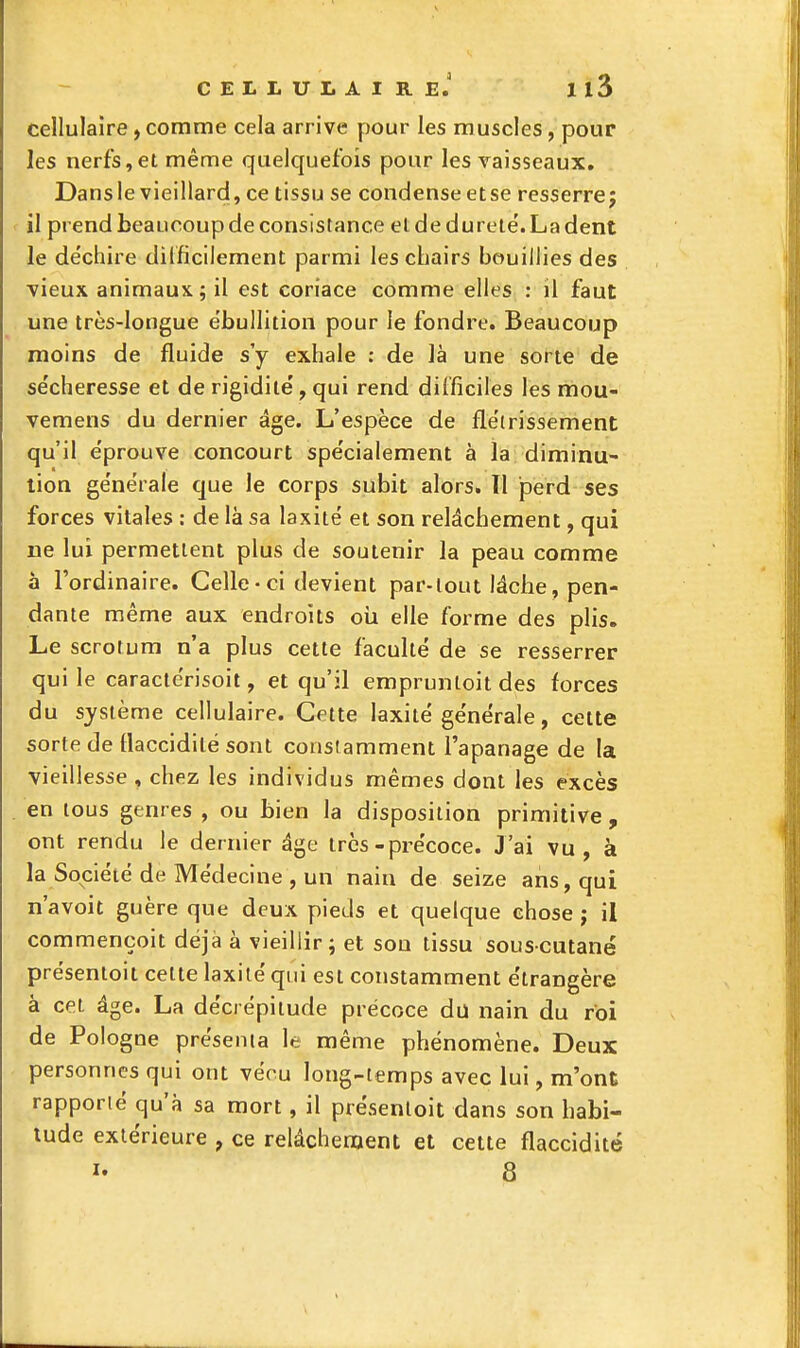 cellulaire, comme cela arrive pour les muscles, pour les nerfs,et même quelquefois pour les vaisseaux, Dansie vieillard, ce tissu se condense etse resserre; il prend beaucoup de consistance et de dureté'. La dent le de'chire difficilement parmi les chairs bouillies des ■vieux animaux; il est coriace comme elles : il faut une très-longue ebullition pour le fondre. Beaucoup moins de fluide s'y exhale ; de là une sorte de se'cheresse et de rigidité', qui rend difficiles les mou- vemens du dernier âge. L'espèce de flëtrissement qu'il e'prouve concourt spe'cialement à la diminu- tion ge'nérale que le corps subit alors. ïl perd ses forces vitales : de là sa laxitë et son relâchement, qui ue lui permettent plus de soutenir la peau comme à l'ordinaire. Celle-ci devient par-tout lâche, pen- dante même aux endroits oii elle forme des plis. Le scrotum n'a plus cette faculté de se resserrer qui le caracterisoit, et qu'il empruntoit des forces du système cellulaire. Cette laxité générale, cette sorte de flaccidité sont constamment l'apanage de la vieillesse , chez les individus mêmes dont les excès en tous genres , ou bien la disposition primitive , ont rendu le dernier âge très-précoce. J'ai vu, à la Société de Médecine , un nain de seize ans, qui n'avoit guère que deux pieds et quelque chose ; il commençoit déjà à vieillir; et sou tissu souscutané présentoit cette laxilé qui est constamment étrangère à cet âge. La décrépitude précoce du nain du roi de Pologne présenta le même phénomène. Deux personnes qui ont vécu long-temps avec lui, m'ont rapporté qu'à sa mort, il présentoit dans son habi- tude extérieure , ce relâchement et cette flaccidité I- 8