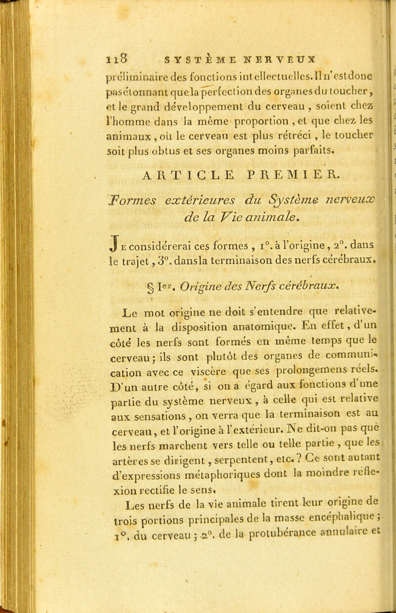 Il5 s Y s T i M E K ER V E U X préliminaire des fonctions int ellectuclles.il n'csldonc pasélonnaniquela perfection des organes du toucher, et le grand développement du cerveau , soient chez l'homme dans la même proportion , et que chez, les animaux,oii le cerveau est plus re'tréci , le toucher soit plus obtus et ses organes moins parfaits. • ARTICLE PREMIER. Formes extérieures du Système nerveux de la Vie aiiimale. Je considérerai ces fornies , i°. à l'origine, 2. dans le trajet, 3. dansla terminaison des nerfs cérébraux, § 1er, Origine des Nerfs cérébraux^ Le mot origine ne doit s'entendre que relative- ment à la disposition anatomique. En effet, d'un côté les nerfs sont formés en même temps que le cerveau; ils sont plutôt des organes de communia cation avec ce viscère que ses prolongemens réels. D'un autre côté, si on a égard aux fonctions d'une partie du système nerveux, à celle qui est relative aux sensations , on verra que la terminaison est au cerveau, et l'origine à l'extérieur. Ne dit-on pas que les nerfs marchent vers telle ou telle partie , que les artères se dirigent, serpentent, etc.? Ce sont autant d'expressions métaphoriques dont la moindre réfle- xion rectifie le sens. Les nerfs de la vie animale tirent leur origine de trois portions principales de la masse encéphalique ; 1°. du cerveau ; .2°. de la protubérance annulaire et