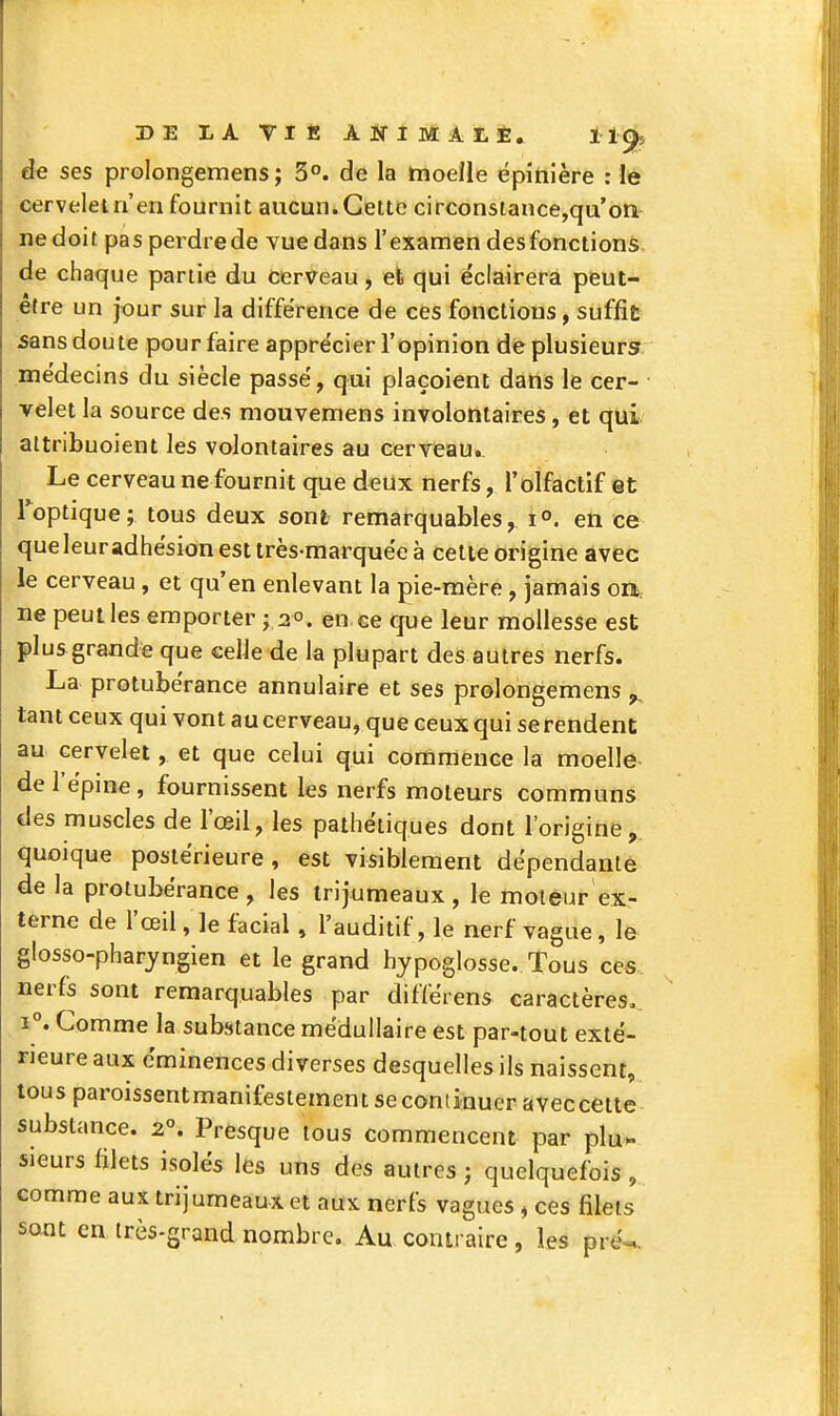 de ses prolongemens ; 3°. de la moelle ëpinière : lê cervelet n'en fournit aucun. Cette circonsiance,qu'on- nedoit pas perdre de vue dans l'examen des fonctions de chaque partie du cerveau, et qui éclairera peut- être un jour sur la différence de ces fonctions, suffit sans doute pour faire apprécier l'opinion de plusieurs, médecins du siècle passé, qui plaçoient dans le cer- • velet la source des mouvemens involontaires, et qui attribuoient les volontaires au cerveau. Le cerveau ne fournit que deux nerfs, l'olfactif et Toptique; tous deux sont remarquables, 1°. en ce queleuradhésion est très-marquée à cette origine avec le cerveau, et qu'en enlevant la pie-mère , jamais on. ne peut les emporter ; 2°. en ce que leur mollesse est plus grande que celle de la plupart des autres nerfs. La protubérance annulaire et ses prolongemens ^ tant ceux qui vont au cerveau, que ceux qui serendent au cervelet, et que celui qui commence la moelle de l'épine, fournissent les nerfs moteurs communs des muscles de l'œil, les pathétiques dont l'origine, quoique postérieure , est visiblement dépendante de la protubérance, les trijumeaux, le moteur ex- terne de l'œil, le facial , l'auditif, le nerf vague, le glosso-pharyngien et le grand hypoglosse. Tous ces nerfs sont remarquables par différens caractères» 1°. Comme la substance médullaire est par-tout exté- rieure aux éminences diverses desquelles ils naissent, tous paroissentmanifeslement se continuer aveccette substance. 2°. Presque tous commencent par plu^ sieurs filets isolés les uns des autres j quelquefois, comme aux trijumeaux et aux nerfs vagues ^ ces filets sont en très-grand nombre. Au contraire, les pré-=,.