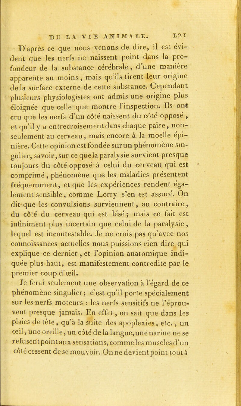 D'après ce que nous venons de dire, il est évi- dent que les nerfs ne naissent point dans la pro- fondeur de la substance cérébrale, d'une manière apparente au moins , mais qu'ils tirent leur origine delà surface externe de cette substance. Cependant plusieurs physiologistes ont admis une origine plus éloignée que celle que montre l'inspection. Ils on* cru que les nerfs d'un côté naissent du côté opposé , et qu'il y a entrecroisement dans chaque paire, non- seulement au cerveau, mais encore à la moelle épi- nière. Cette opinion est fondée sur un phénomène sin- gulier, sa voir, sur ce quela paralysie survient presque toujours du côté opposé à celui du cerveau qui est comprimé, phénomène que les maladies présentent fréquemment, et que les expériences rendent éga- lement sensible, comme Lorry s'en est assuré. On dit que les convulsions surviennent, au contraire, du côlé du cerveau qui est lésé ; mais ce fait est infiniment plus incertain que celui de la paralysie , lequel est incontestable. Je ne crois pas qu'avec nos connoissances actuelles nous puissions rien dire qui explique ce dernier , et l'opinion anatoraique indi- quée plus haut, est manifestement contredite par le premier coup d'oeil. Je ferai seulement une observation à l'égard de ce phénomène singulier; c'est qu'il porte spécialement sur les nerfs moteurs : les nerfs sensitifs ne l'éprou- vent presque jamais. En effet, on sait que dans les plaies de tête, qu'à la suite des apoplexies, etc., un oeil, une oreille, un côté de la langue,une narine ne se refusent point aux sensations, comme les muscles d'un côte cessent de se mouvoir. On ne devientpoiut tout à