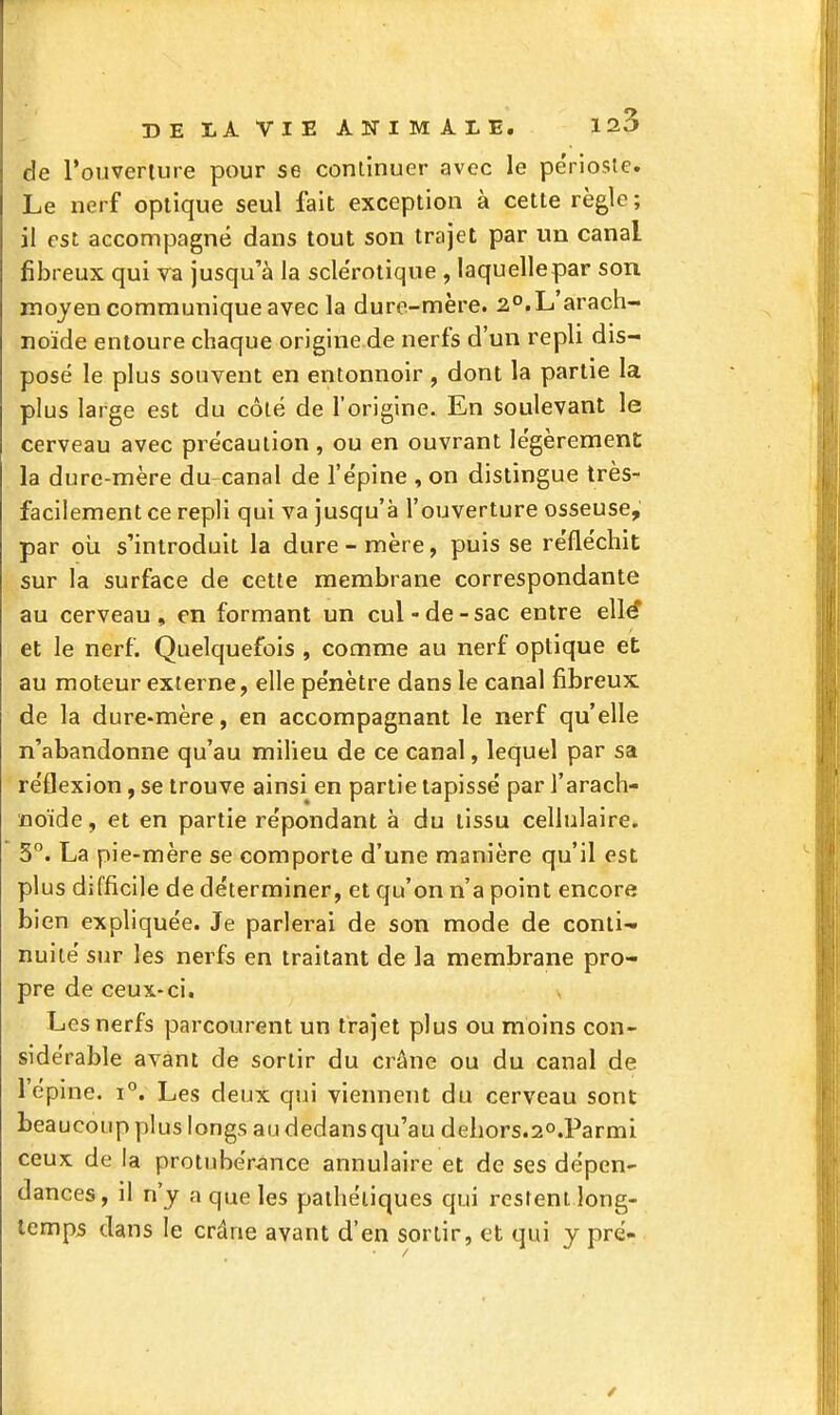 de l'onvenure pour se continuer avec le pe'rioste. Le nerf optique seul fait exception à cette règle ; il est accompagné dans tout son trajet par un canal fibreux qui va jusqu'à la scle'rotique , laquellepar son moyen communique avec la dure-mère. 2°.L'arach- noïde entoure chaque origine de nerfs d'un repli dis- posé le plus souvent en entonnoir , dont la partie la plus large est du côté de l'origine. En soulevant le cerveau avec précaution , ou en ouvrant légèrement: la dure-mère du-canal de l'épine , on distingue très- facilement ce repli qui va jusqu'à l'ouverture osseuse, par où s'introduit la dure-mère, puis se réfléchit sur la surface de cette membrane correspondante au cerveau, en formant un cul-de-sac entre e\lé et le nerf. Quelquefois , comme au nerf optique et: au moteur externe, elle pénètre dans le canal fibreux, de la dure-mère, en accompagnant le nerf qu'elle n'abandonne qu'au milieu de ce canal, lequel par sa réflexion, se trouve ainsi en partie tapissé par l'arach- noïde, et en partie répondant à du tissu cellulaire. 5°. La pie-mère se comporte d'une manière qu'il est plus difficile de déterminer, et qu'on n'a point encore bien expliquée. Je parlerai de son mode de conti- nuité sur les nerfs en traitant de la membrane pro- pre de ceux-ci. Les nerfs parcourent un trajet plus ou moins con- sidérable avant de sortir du crâne ou du canal de l'épine. i°. Les deux qui viennent du cerveau sont beaucoup plus longs au dedansqu'au dehors.20.Parmi ceux de la protubérance annulaire et de ses dépen- dances, il n'y a que les pathétiques qui restent long- temps dans le crâne avant d'en sortir, et qui y pré-