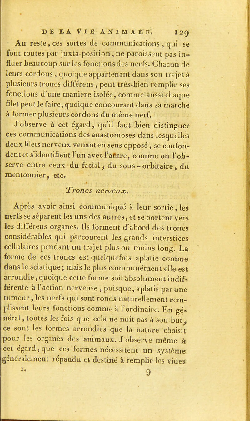 Au reste, ces sortes de communications, qui se font toutes par juxta position, ne paroissent pas in- fluer beaucoup sur les fonctions des nei fs. Chacun de leurs cordons , quoique appartenant dans son trajet à plusieurs troncs diffe'rens , peut très-bien remplir ses fonctions d'une manière isolée, comme aussi chaque filet peut le faire, quoique concourant dans sa marche à former plusieurs cordons du même nerf. J'observe à cet e'gard, qu'il faut bien distinguer ces communications des anastomoses dans lesquelles deux, filets nerveux venant en sens oppose', se confon- dent et s'identifient l'un avec l'afttre, comme on l'ob- serve entre ceux du facial, du sous-orbitaire, du mentonnier, etc. Troncs nerveux. Après avoir ainsi communiqué à leur sortie, les nerfs se séparent les uns des autres, et se portent vers les différens organes. Ils forment d'abord des troncs considérables qui parcourent les grands interstices cellulaires pendant un trajet plus ou moins long. La forme de ces troncs est quelquefois aplatie comme dans le sciatique; mais le plus communément elle est arrondie,quoique cette forme soit absolument indif- férente à l'action nerveuse, puisque, aplatis par une tumeur, les nerfs qui sont ronds naturellement rem- plissent leurs fonctions comme à l'ordinaire. En gé- néral , toutes les fois que cela ne nuit pas à son but^ ce sont les formes arrondies que la nature choisit; pour les organes des animaux. J observe même k cet égard, que ces formes nécessitent un système généralement répandu et destiné à remplir les vide*