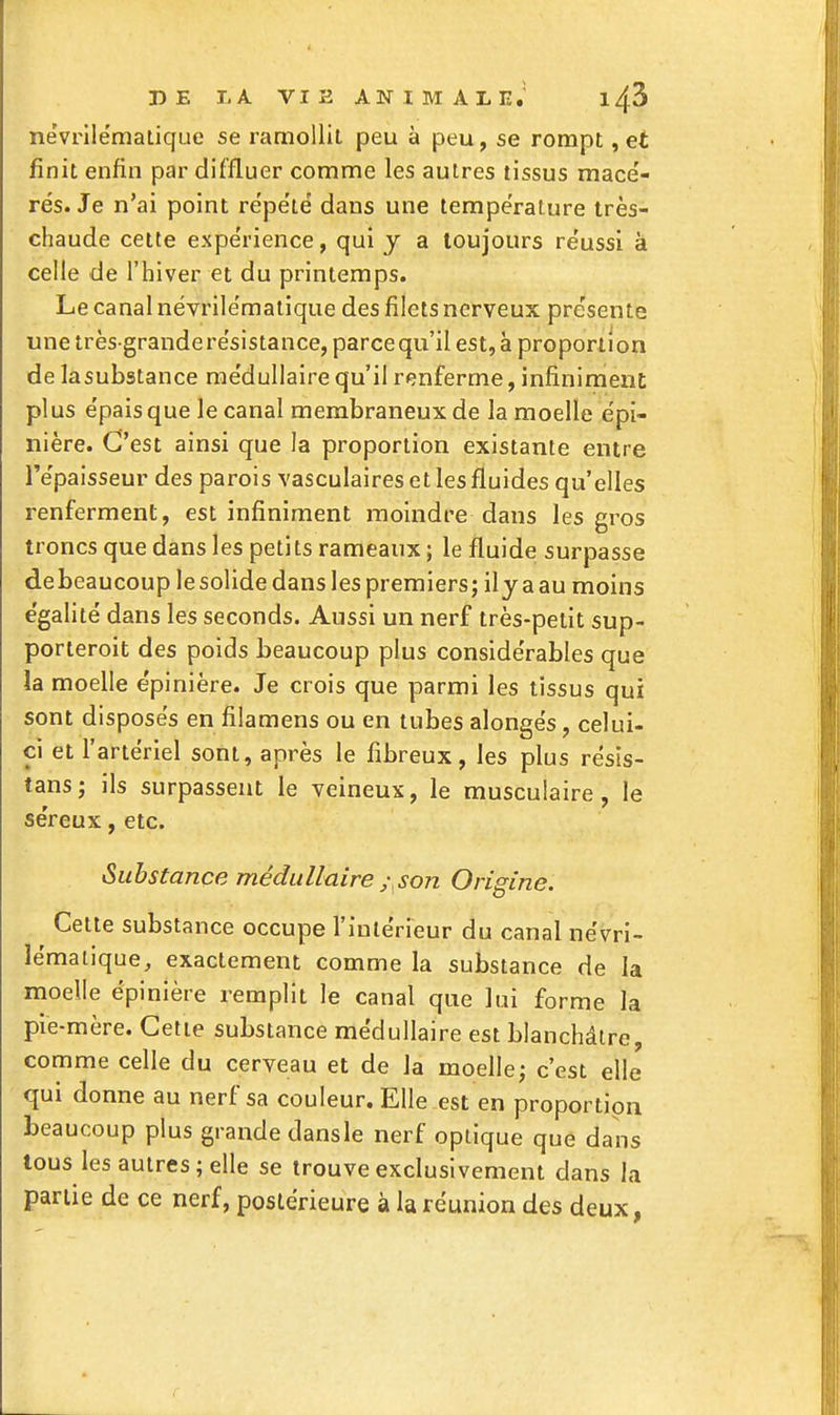 névrllématique se ramollit peu à peu, se rompt, et finit enfin par diffluer comme les autres tissus mace'- rés. Je n'ai point répète dans une température très- chaude cette expérience, qui y a toujours réussi à celle de l'hiver et du printemps. Le canal névrilématique des filets nerveux présente unetrès granderésistance, parcequ'il est,à proportion de lasubstance médullaire qu'il renferme, infiniment plus épais que le canal membraneux de la moelle épi- nière. C'est ainsi que la proportion existante entre l'épaisseur des parois vasculaires et les fluides qu'elles renferment, est infiniment moindre dans les gros troncs que dans les petits rameaux ; le fluide surpasse debeaucoup le solide dans les premiers; ily a au moins égalité dans les seconds. Aussi un nerf très-petit sup- porteroit des poids beaucoup plus considérables que la moelle épinière. Je crois que parmi les tissus qui sont disposés en filamens ou en tubes alongés, celui- ci et l'artériel sont, après le fibreux, les plus résis- tans; ils surpassent le veineux, le musculaire, le séreux, etc. Substance médullaire / son Origine. Cette substance occupe l'intérieur du canal névri- lématique, exactement comme la substance de la moelle épinière remplit le canal que lui forme la pie-mère. Cette substance médullaire est blanchâtre, comme celle du cerveau et de la moelle; c'est elle qui donne au nerf sa couleur. Elle est en proportion beaucoup plus grande dansle nerf optique que dans tous les autres; elle se trouve exclusivement dans la partie de ce nerf, postérieure à la réunion des deux,