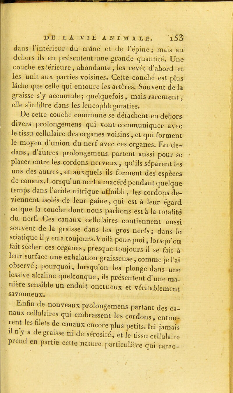 dans l'intérieur du crdne et de l'ëpine; mais au dehors ils en présentent une grande quantité. Une couche extérieure, abondante, les revêt d'abord et les unit aux parties voisines. Cette couche est plus lâche que celle qui entoure les artères. Souvent de la graisse s'y accumule; quelquefois, mais rarement, elle s'infiltre dans les leucophlegraaties. De cette couche commune se détachent en dehors divers prolongemens qui vont communiquer avec le tissu cellulaire des organes voisins, et qui forment le moyen d'union du nerf avec ces organes. En de- dans, d'autres prolongemens partent aussi pour se placer entre les cordons nerveux, qu'ils séparent les uns des autres, et auxquels ils forment des espèces de canaux.Lorsqu'unnerf a macéré pendant quelque temps dans l'acide nitrique affoibli, les cordons de- viennent isolés de leur gaîne, qui est à leur égard ce que la couche dont nous pariions esta la totalité du nerf. Ces canaux cellulaires contiennent aussi souvent de la graisse dans les gros nerfs ; dans le sciatique il y en a toujours.Voilà pourquoi, lorsqu'on fait sécher ces organes, presque toujours,il se fait à leur surface une exhalation graisseuse, comme je l'ai observé; pourquoi, lorsqu'on les plonge dans une lessive alcaline quelconque, ils présentent d'une ma- nière sensible un enduit onctueux et véritablement savonneux. Enfin de nouveaux prolongemens parlant des ca- naux cellulaires qui embrassent les cordons, entou- rent les filets de canaux encore plus petits. Ici jamais Il ny a de graisse ni de sérosité, et le tissu cellulaire prend en partie cette nature particulière qui çarac-