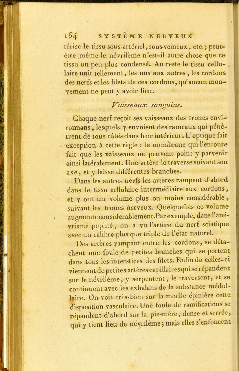 térise le tissu sous ariérlel,sous-veineux, etc.j peut- être même le nevrilème n'esl-il autre chose que ce tissu un peu plus condensé. Au reste le tissu cellu- . laire unit tellement, les uns aux autres , les cordons des nerfs et les filets de ces cordons, qu'aucun mou- vement ne peut y avoir lieu. Vaisseaux sanguins. Chaque nerf reçoit ses vaisseaux des troncs envî- ronnans , lesquels y envoient des rameaux qui pénè- trent de tous côtés dans leur intérieur. L'optique fait exception à cette règle : la membrane qui l'entoure fait que les vaisseaux ne peuvent point y parvenir ainsi latéralement. Une artère le traverse suivant son axe, et y laisse différentes branches. Dans les autres nerfs les artères rampent d'abord dans le tissu cellulaire intermédiaire aux cordons, et y ont un volume plus ou moins considérable, suivant les troncs nerveux. Quelquefois ce volume augmenteconsidérablement.Parexemple, dans l'ané- vrisme poplité, on a vu l'artère du nerf sciatique avec un calibre plus que triple de l'état naturel. Des artères rampant entre les cordons, se déta- chent une foule de petites branches qui se portent dans tous les interstices des filets. Enfin de celles-ci viennent de petites artèrescapillairesquise répandent sur le névrilème, y serpentent, le traversent, et se continuent avec les exhalans de la substance médul- laire. On voit très-bien sur la moelle épinière cette disposition vasculaire. Une foule de ramifications se répandent d'abord sur la pie-mère, dense et serrée, qui y tient lieu de névrilème i mais elles s'enfoncent