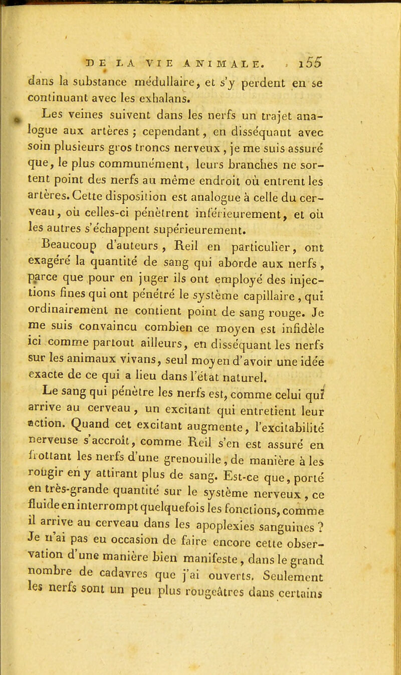 dans la substance médullaire, et s'y perdent en se continuant avec les exhalans. Les veines suivent dans les nerfs un trajet ana- logue aux artères j cependant, en disséquant avec soin plusieurs gros troncs nerveux , je me suis assuré que, le plus communément, leurs branches ne sor- tent point des nerfs au même endroit où entrent les artères. Cette disposition est analogue à celle du cer- veau, oii celles-ci pénètrent inlérieurement, et où les autres s'échappent supérieurement. Beaucoup d'auteurs, Reil en particulier, ont exagéré la quantité de sang qui aborde aux nerfs, parce que pour en juger ils ont employé des injec- tions fines qui ont pénétré le système capillaire , qui ordinairement ne contient point de sang rouge. Je me suis convaincu combien ce moyen est infidèle ici comme partout ailleurs, en disséquant les nerfs sur les animaux vivans, seul moyen d'avoir une idée exacte de ce qui a lieu dans l'état naturel. Le sang qui pénètre les nerfs est, comme celui qui arrive au cerveau , un excitant qui entretient leur action. Quand cet excitant augmente, l'excitabilité nerveuse s'accroît, comme Reil s'en est assuré en frottant les nerfs d'une grenouille , de manière à les rougir en y attirant plus de sang. Est-ce que, porté en très-grande quantité sur le système nerveux , ce fluideeninterrompt quelquefois les fonctions, comme il arrive au cerveau dans les apoplexies sanguines ? Je n'ai pas eu occasion de faire encore cette obser- vation d'une manière bien manifeste, dans le grand nombre de cadavres que j'ai ouverts. Seulement les nerfs sont un peu plus rougcâtres dans certains