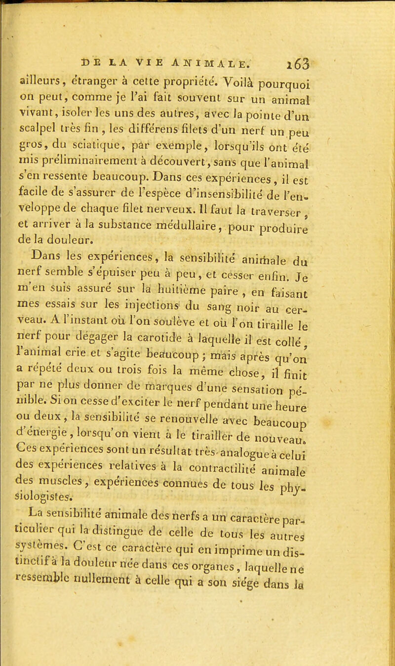 ailleurs, étranger à cette propriété. Voilà pourquoi on peut, comme je l'ai feit souvent sur un animal vivant, isoler les uns des autres, avec la pointe d'un scalpel très fin , les différens filets d'un nerf un peu gros, du sciatique, par exemple, lorsqu'ils ont été mis préliminairement à découvert, sans que l'auimal s'en ressente beaucoup. Dans ces expériences, il est facile de s'assurer de l'espèce d'insensibilité de l'en- veloppe de chaque filet nerveux. 11 faut la traverser , et arriver à la substance médullaire, pour produire de la douleur. Dans les expériences, la sensibilité anirtiale du nerf semble s'épuiser peu à peu , et cesser enfin. Je m'en suis assuré sur la huitième paire , en faisant mes essais sur les injections du sang noir au cer- veau. A l'instant où l'on soulève et oh l'on tiraille le nerf pour dégager la carotide à laquelle il est collé ranimai crie et s'agite beaucoup ; mais après qu'on a répété deux ou trois fois la même chose, il finit par ne plus donner de marques d'une sensation pé- nible. Si on cesse d'exciter le nerf pendant une heure ou deux, la sensibilité se renouvelle avec beaucoup d'énergie , lorsqu'on vient h le tirailler de nouveau^ Ces expériences sont un résultat très-analogue à celui des expériences relatives à la contractilité animale des muscles, expériences connues de tous les phy- siologistes. La sensibilité animale des nerfs a un caractère par- ticulier qui la distingue de celle de tous les autres systèmes. C'est ce caractère qui en imprime un dis- tinclif à la douleur née dans ces organes, laquelle ne ressemble nullement à celle qui a son siège dans la