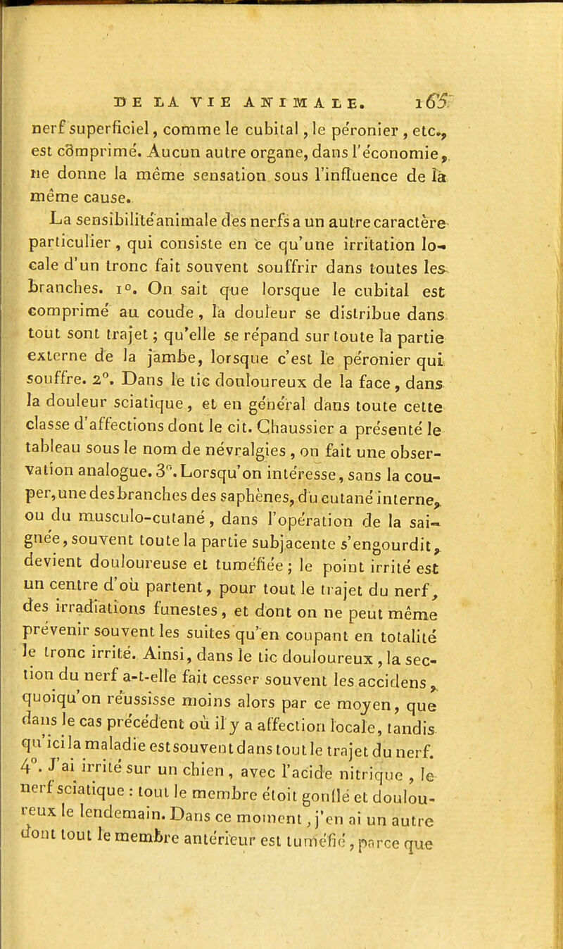 nerf superficiel, comme le cubital, le pe'ronier , etc^ est c3mprimé. Aucun autre organe, dans l'e'conomie, ne donne la même sensation sous l'influence de lâ même cause. La sensibilité animale des nerfs a un autre caractère particulier, qui consiste en ce qu'une irritation lo- cale d'un tronc fait souvent souffrir dans toutes les^ branches. 1°. On sait que lorsque le cubital est comprime' au coude, la douleur se distribue dans tout sont trajet ; qu'elle se répand sur toute la partie externe de la jambe, lorsque c'est le pe'ronier qui souffre. 2°. Dans le tic douloureux de la face, dans la douleur sciatique, et en génëi-al dans toute cette classe d'affections dont le cit. Ghaussier a présente le tableau sous le nom de névralgies , on fait une obser- vation analogue. S'\ Lorsqu'on intéresse, sans la cou- per,une desbranches des saphènes, du cutané interne^ ou du musculo-cutané, dans l'opération de la sai- gnée, souvent toute la partie subjacente s'engourdit, devient douloureuse et tuméfiée; le point irrité est un centre d'oii partent, pour tout le trajet du nerf, des irradiations funestes, et dont on ne peut même prévenir souvent les suites qu'en coupant en totaUté le tronc irrité. Ainsi, dans le tic douloureux , la sec- tion du nerf a-t-elle fait cesser souvent les accidens quoiqu'on réussisse moins alors par ce moyen, que daus le cas précédent où il y a affection locale, tandis qu'icila maladie estsouvent dans tout le trajet du nerf. 4°. J'ai irrité sur un chien , avec l'acide nitrique , le nerf sciatique : tout le membre étoil gondé et doulou- reux le lendemain. Dans ce moment, j'en ai un autre dont tout le membre antérieur est tuméfié, parce que