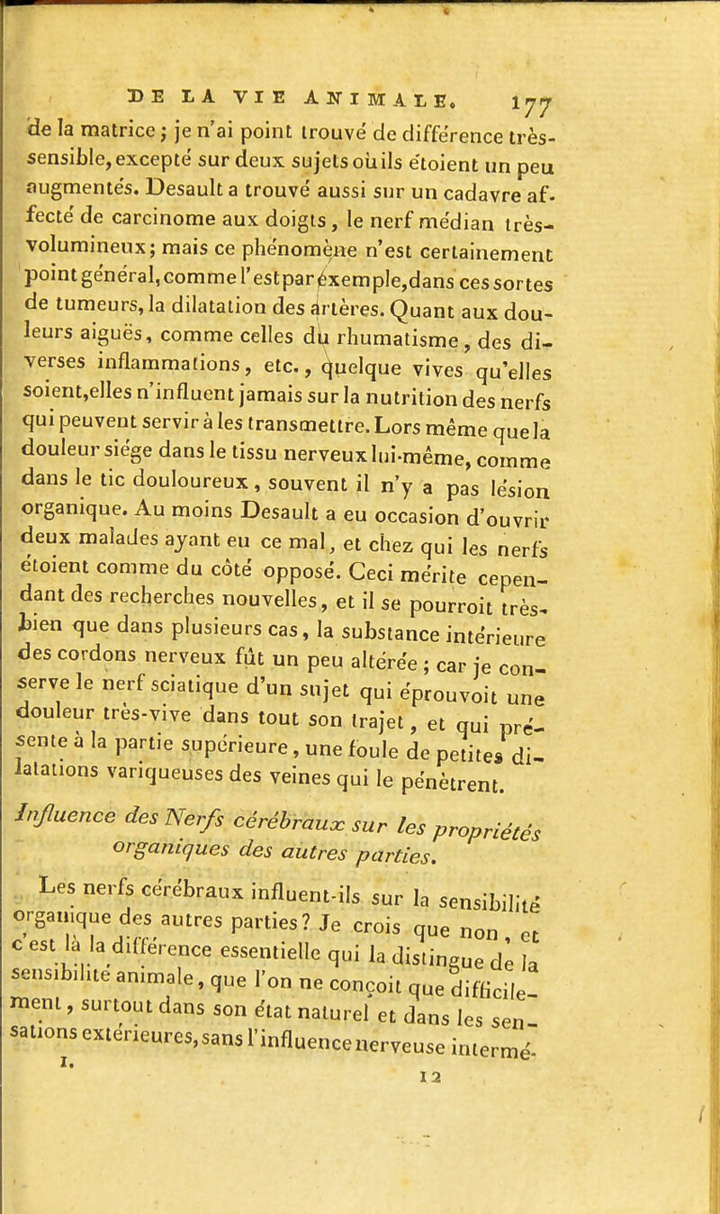 de la matrice ; je n'ai point trouvé de différence très- sensible, excepte sur deux sujets oiiils e'toient un peu augmentes. Desault a trouve aussi sur un cadavre af. fecté de carcinome aux doigts, le nerf médian très- volumineux; mais ce phénomène n'est certainement point général, comme l'estpar ^xemple,dans ces sortes de tumeurs, la dilatation des firtères. Quant aux dou- leurs aiguës, comme celles d^ rhumatisme, des di- verses inflammations, etc., (Quelque vives qu'elles soient,elles n'influent jamais sur la nutrition des nerfs qui peuvent servir à les transmettre. Lors même que la douleur siège dans le tissu nerveux lui-même, comme dans le tic douloureux, souvent il n'y a pas lésion organique. Au moins Desault a eu occasion d'ouvrir deux malades ayant eu ce mal, et chez qui les nerfs étoient comme du côté opposé. Ceci mérite cepen- dant des recherches nouvelles, et il se pourroit très^ tien que dans plusieurs cas, la substance intérieure des cordons nerveux fût un peu altérée ; car je con- serve le nerf sciatique d'un sujet qui éprouvoit une douleur très-vive dans tout son trajet, et qui pré- sente à la partie supérieure, une foule de petite* di- latations variqueuses des veines qui le pénètrent. JnJIuence des Nerfs cérébrauœ sur les propriétés organiques des autres parties. Les nerfs cérébraux influent-ils sur la sensibilité organique des autres parties? Je crois que non et c est la la différence essentielle qui la dislingue de la sensibilité animale, que l'on ne conçoit que difficile- ment , surtout dans son état naturel et dans les sen sations exterieures,sans l'influence nerveuse iniermé- 12