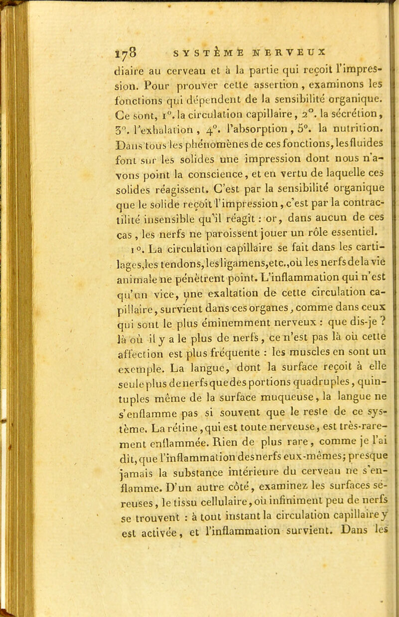 diaire au cerveau et à la partie qui reçoit l'impres- sion. Pour prouver cette assertion, examinons les fonctions qui dépendent de la sensibilité organique. Ce sont, i.la circulation capillaire, 2°. la sécrétion, 3^. rexhalaiion , 4*'. ^absorption , 5°. la nutrition. Dans'tous les phénomènes de ces fonctions, les fluides font sur les solides une impression dont nous n'a- vons point la conscience, et en vertu de laquelle ces solides réagissent. C'est par la sensibilité organique que le solide reçoit l'impression, c'est par la contrac- lilité insensible qu'il réagit : or, dans aucun de ces cas , les nerfs ne paroissent jouer un rôle essentiel. 1 o. La circulation capillaire se fait dans les carti- lages,les tendons,lesligamens,elc.,oli les nerfsdelavie animale ne pénètrent point. L'inflammation qui n'est qu'un vice, une exaltation de cette circulation ca- pillaire, survient dans ces organes comme dans ceux qui sont le plus éminemment nerveux : que dis-je ? là où il y a le plus de nerfs , ce n'est pas là oii cette affection est plus fréquente : les muscles en sont un exemple. La langue, dont la surface reçoit à elle seule plus de nerfs quedes portions quadruples, quin- tuples même de la surface muqueuse, la langue ne s'enflamme pas si souvent que le resie de ce sys- tème. La rétine, qui est toute nerveuse, est très-rare- ment enflammée. Rien de plus rare, comme je l'ai dit,que l'inflammation desnerfs eux-mêmes; presque jamais la substance intérieure du cerveau ne s'en- flamme. D'un autre côté, examinez, les surfaces sé- reuses , le tissu cellulaire, où infiniment peu de nerfs se trouvent : à tout instant la circulation capillaire y est activée, et l'inflammation survient. Dans les