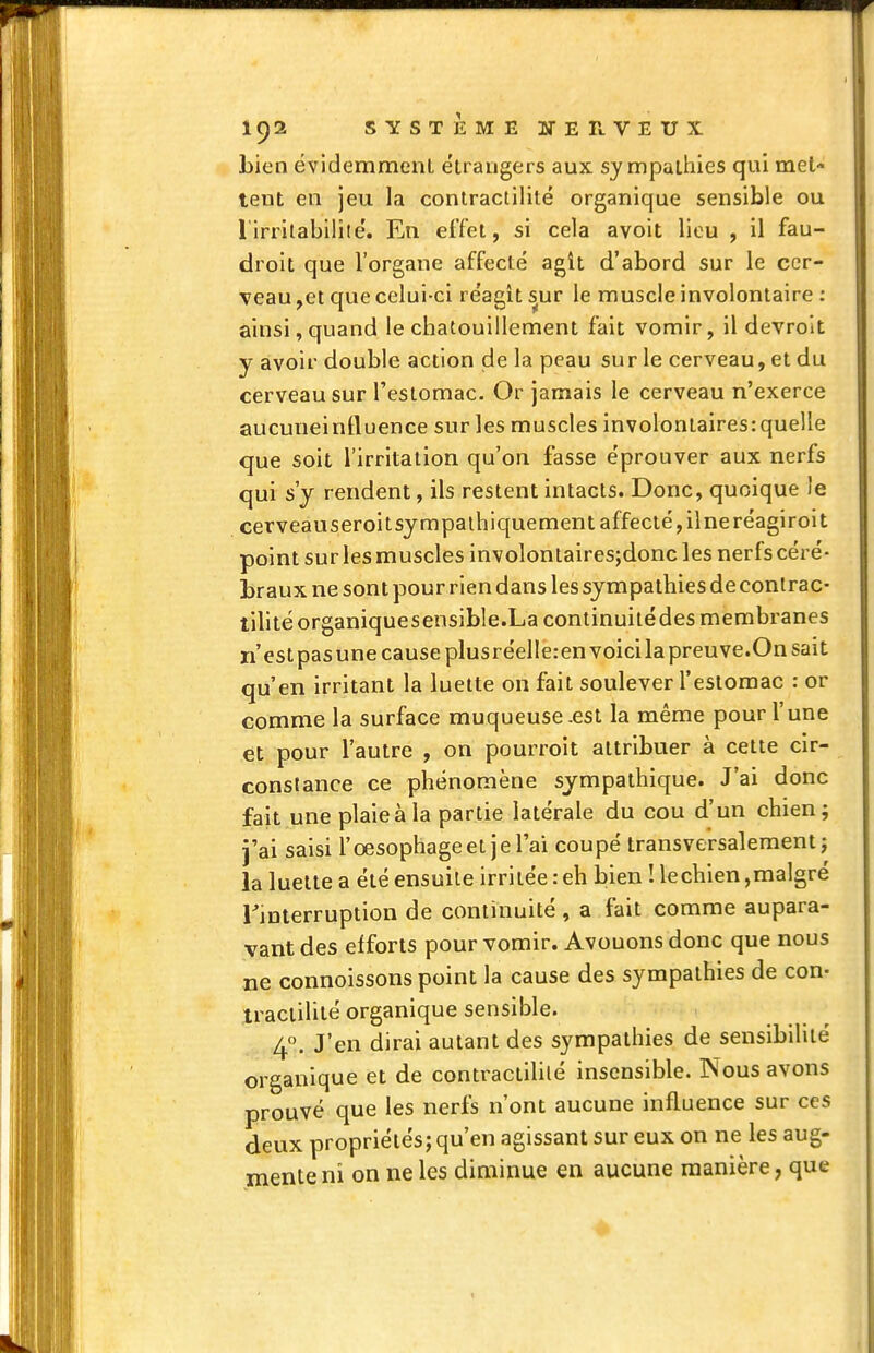 bien évidemment étrangers aux sy mpatiiies qui met- tent en jeu la contractilité organique sensible ou l'irrilabililé. En effet, si cela avoit lieu , il fau- droit que l'organe affecté agît d'abord sur le cer- veau ,et que celui-ci réagit ^ur le muscle involontaire : ainsi, quand le chatouillement fait vomir, il devrolt y avoir double action de la peau sur le cerveau, et du cerveau sur l'estomac. Or jamais le cerveau n'exerce aucuneinfluence sur les muscles involontaires:quelle que soit l'irritation qu'on fasse éprouver aux nerfs qui s'y rendent, ils restent intacts. Donc, quoique le cerveauseroitsympaihiquement affecté, ilneréagiroit point sur les muscles involontairesjdonc les nerfs céré- braux ne sont pour rien dans les sympathies de contrac- tiUté organiquesensible.La continuitédes membranes n'est pasune cause plusréelle:envoicila preuve.On sait qu'en irritant la luette on fait soulever l'estomac : or comme la surface muqueuse .est la même pour l'une et pour l'autre , on pourroit attribuer à cette cir- constance ce phénomène sympathique. J'ai donc fait une plaieàla partie latérale du cou d'un chien; j'ai saisi l'œsophage et je l'ai coupé transversalement j la luette a été ensuite irritée : eh bien ! lechien,malgré Tinterruption de continuité , a fait comme aupara- vant des efforts pour vomir. Avouons donc que nous ne connoissons point la cause des sympathies de con- tractilité organique sensible. 4, J'en dirai autant des sympathies de sensibilité organique et de contractililé insensible. Nous avons prouvé que les nerfs n'ont aucune influence sur ces deux propriétés; qu'en agissant sur eux on ne les aug- mente ni on ne les diminue en aucune manière, que