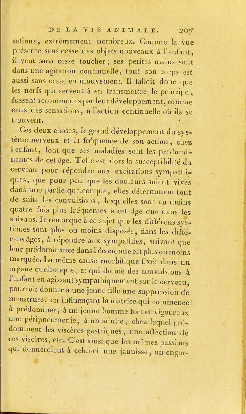 sations, extrêmement nombreux. Comme la vue présente sans cesse des objets nouveaux à l'enfant, il veut sans cesse toucher j ses petites mains sont dans une agitation continuelle, tout son corps est aussi sans cesse en mouvement. Il falloit donc que les nerfs qui servent à en transmettre le principe , fussent accommode's par leur développement, comme ceux des sensations, à l'action continuelle oîi ils se trouvent. Ces deux choses, le grand développement du sys- tème nerveux et la fréquence de son action , chez l'enfant, font que ses maladies sont les prédomi- nantes de cet âge. Telle est alors la suscepiibihté du cerveau pour répondre aux excitations sympathi- ques, que pour peu que les douleurs soient vives dans une partie quelconque, elles déterminent tout de suite les convulsions, lesquelles sont au moins quatre fois plus fréquentes à cet âge que dans les suivans. Je remarque à ce sujet que les différens sys- tèmes sont plus ou moins disposés, dans les diffé- rens âges, à répondre aux sympathies, suivant que leur prédominance dans l'économie est plus ou moins marquée. La même cause morbifique fixée dans un organe quelconque, et qui donne des convulsions à l'enfant en agissant sympaihiquement sur le cerveau, pourroit donner à une jeune fille une suppression de menstrues, en influençant la matrice qui commence ,a prédominer, à un jeune homme fort et vigoureux: une péripneumonie, à un adulte, chez lequel pré- dominent les viscères gastriques, une affection de ces viscères, etc. C'est ainsi que les mêmes, passions qui donneroient à celui-ci une jaunisse, un engor-