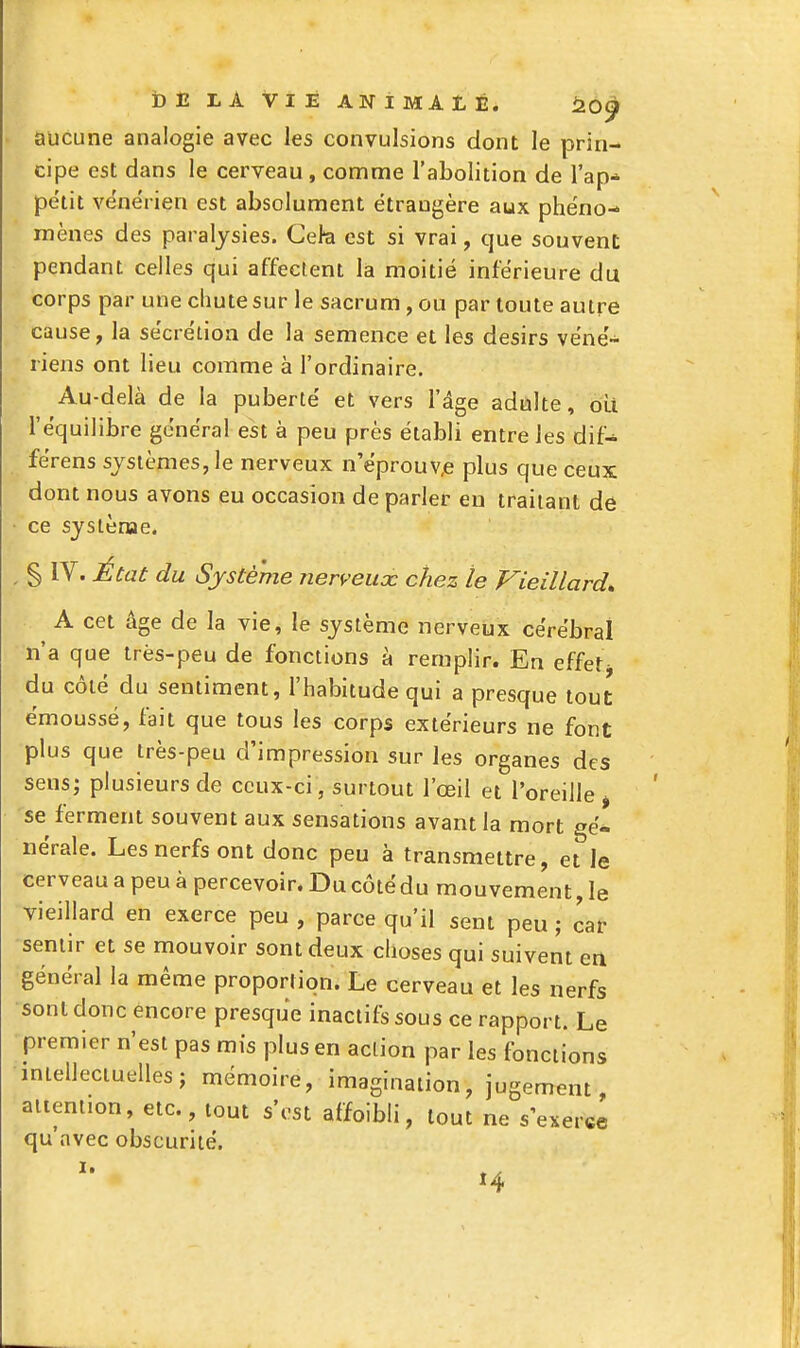 i) E LA VIE ANiMAtÉ. i20^ aucune analogie avec les convulsions dont le prin- cipe est dans le cerveau , comme l'abolition de l'ap* petit vénérien est absolument étrangère aux phéno- mènes des paralysies. Ceh est si vrai, que souvent pendant celles qui affectent la moitié inférieure du corps par une chute sur le sacrum, ou par toute autre cause, la sécrétion de la semence et les désirs véné- riens ont lieu comme à l'ordinaire. Au-delà de la puberté et vers l'âge adulte, oui l'équilibre général est à peu près établi entre les dif- férens systèmes, le nerveux n eprouv,e plus que ceux dont nous avons eu occasion de parler eu traitant de ce systènae. § IV. État du Système nerveiioc chez le Vieillard, A cet âge de la vie, le système nerveux cérébral n'a que très-peu de fonctions à remplir. En effetj du côté du sentiment, l'habitude qui a presque tout émoussé, fait que tous les corps extérieurs ne font plus que très-peu d'impression sur les organes des sens; plusieurs de ceux-ci, surtout l'œil et l'oreille j se ferment souvent aux sensations avant la mort gé- nérale. Les nerfs ont donc peu à transmettre, et le cerveau a peu à percevoir. Du côtédu mouvement, le vieillard en exerce peu , parce qu'il sent peu j car sentir et se mouvoir sont deux choses qui suivent en général la même proportion. Le cerveau et les nerfs sont donc encore presque inactifs sous ce rapport. Le premier n'est pas mis plus en action par les fonctions intellectuelles; mémoire, imagination, jugement attention, etc., tout s'est affoibli, tout ne s'exerce qu avec obscurité. î4