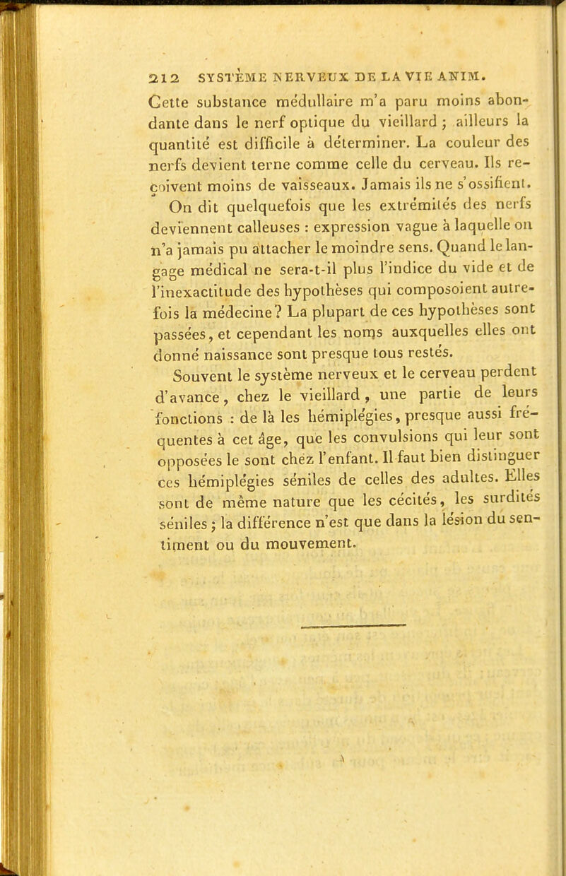 Cette substance médullaire m'a paru moins abon- dante dans le nerf optique du vieillard ; ailleurs la quantité est difficile à de'lerminer. La couleur des nerfs devient terne comme celle du cerveau. Ils re- çoivent moins de vaisseaux. Jamais ils ne s'ossifient. On dit quelquefois que les extrémilés des nerfs deviennent calleuses : expression vague à laquelle ou ti'a jamais pu attacher le moindre sens. Quand le lan- gage médical ne sera-t-il plus l'indice du vide et de l'inexactitude des hypothèses qui composoient autre- fois la médecine? La plupart de ces hypothèses sont passées , et cependant les nonjs auxquelles elles ont donné naissance sont presque tous restés. Souvent le système nerveux et le cerveau perdent d'avance, chez le vieillard, une partie de leurs fonctions : de là les hémiplégies, presque aussi fré- quentes à cet âge, que les convulsions qui leur sont opposées le sont chez l'enfant. Il faut bien distinguer ces hémiplégies séniles de celles des adultes. Elles sont de même nature que les cécités, les surdités séniles j la différence n'est que dans la lésion du sen- timent ou du mouvement.